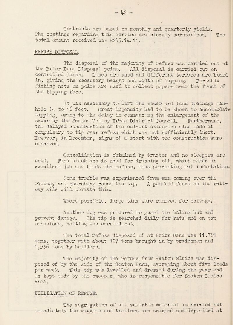 The costings regarding this service are closely scrutinised. The total amount received was £263. 14.11. REFUSE DISPOSAL. The disposal of the majority of refuse was carried out at the Brier Dene Disposal point. All disposal is carried out on controlled lines. Lines are used and different terraces are boned in, giving the necessary height and width of tipping. Portable fishing nets on poles are used to collect papers near the front of the tipping face. It was necessary to-lift the sewer and land drainage man¬ hole 14 to 16 feet. Great ingenuity had to be shown to accommodate tipping, owing to the delay in commencing the enlargement of the sewer by the Seaton Valley Urban District Council. Furthermore, the delayed construction of the culvert extension also made it compulsory to tip over refuse which was not sufficiently inert. However, in December, signs of a start with the construction were observed. Consolidation is obtained by tractor and no sleepers are used. Fine black ash is used for dressing off, which makes an excellent job and binds the refuse, thus preventing rat infestation. Some trouble was experienced from men coming over the railway and searching round the tip. A penfold fence on the rail¬ way side will obviate this. Where possible, large tins were removed for salvage. Another dog was procured to guard the baling hut and prevent damage. The tip is searched daily for rats and on two occasions, baiting was carried out. The total refuse disposed of at Brier Dene was 11,781 tons, together with about 107 tons brought in by tradesmen and 1,536 t ons by builders. The majority of the refuse from Seaton Sluice was dis¬ posed of by the side of the Seaton Burn, averaging about five loads per week. This tip was levelled and dressed during the year and is kept tidy by the sweeper, who is responsible for Seaton Sluice area. UTILISATION OF REFUSE. The segregation of all suitable material is carried out immediately the waggons and trailers are weighed and deposited at