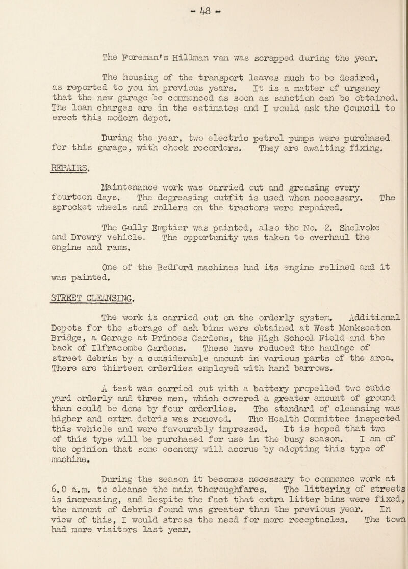 The Foreman1 s Hillman van was scrapped during the year. The housing of the transport leaves much to he desired, as reported to you in previous years. It is a matter of urgency that the ney/ garage he commenced as soon as sanction can he obtained. The loan charges are in the estimates and I would ask the Council to erect this modem depot. During the year, two electric petrol pumps 7/ere purchased for this garage, with check recorders. They are ay/aiting fixing. IMPAIRS. Maintenance work was carried out and greasing every fourteen days. The degreasing outfit is used when necessary. The sprocket wheels and rollers on the tractors y/ere repaired. The Gully Emptier was painted, also the No. 2. Shelvoke and Drev/ry vehicle0 The opportunity was taken to overhaul the engine and rams. One of the Bedford machines had its engine relined and it was painted. STREET CLEANSING. The y/ork is carried out on the orderly system. Additional Depots for the storage of ash hins y/ere obtained at West Monkseaton Bridge, a Garage at Princes Gardens, the High School Field and the hack of Ilfracombe Gardens. These have reduced the haulage of street debris by a considerable amount in various parts of the area. There are thirteen orderlies employed with hand barrows. A test was carried out with a battery propelled two cubic yard orderly and three men, which covered a greater amount of ground than could be done by four orderlies. The standard of cleansing v/as higher and extra debris was removed. The Health Committee inspected this vehicle and y/ere favourably impressed. It is hoped that two of this type will be purchased for use in the busy season. I am of the opinion that some economy will accrue by adopting this type of machine. During the season it becomes necessary to commence y/ork at 6.0 a.m. to cleanse the main thoroughfares. The littering of streets is increasing, and despite the fact that extra litter bins were fixed, the amount of debris found was greater than the previous year. In viey/ of this, I would stress the need for more receptacles. The town had more visitors last year.