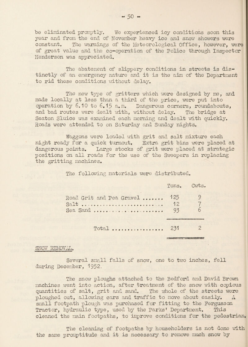 30 •** be eliminated promptly. We experienced icy conditions soon this year and from the end of November heavy ice and snow showers were constant. The warnings of the Meteorological Office, however, were of groat value and the co-operation of the Police through Inspector Henderson was appreciated. The abatement of slippery conditions in streets is dis¬ tinctly of an emergency nature and it is the aim of the Department to rid these conditions without delay. The new type of gritters which were designed by me, and made locally at less than a third of the price, Y/ere put into operation by 6.10 to 6.15 a. m. Dangerous corners, roundabouts, and bad routes were dealt with, without delay. The bridge at Seaton Sluice was examined each morning and dealt with quickly. Roads v/ere attended to on Saturday and Sunday nights. Waggons Y/ere loaded Y/ith grit and salt mixture each night ready for a quick turnout. Extra grit bins Y/ere placed at dangerous points. Large stocks of grit Y/ere placed at strategic positions on all roads for the use of the Sweepers in replacing the gritting machines. The folloY/ing materials Y/ere distributed. Tons. Cwts Road G-rit and Pea Grave 1 ....... 125 9 cX l't 001000000964000000909009 j 0 © 12 7 S Q S eXl *^3. a • 9 o 9 0 0 ->© ■/• f 009 0 090*090 93 6 Total.. 231 2 SNOW REMOVAL. Several sma.ll falls of snow, one to two inches, fell during December, 1952, The snow ploughs attached to the Bedford and David Brown machines went into action, after treatment of the snow with copious quantities of salt, grit and sand. The Y/hole of the streets were ploughed out, allowing cars and traffic to move about easily. A small footpath plough was purchased for fitting to the Pergusson Tractor, hydraulic type, used by the parks’ Department. This cleaned the main footpaths, to improve conditions for the pedestrian. The cleaning of footpaths by householders is not done Y/ith the same promptitude and it is necessary to remove much snow by