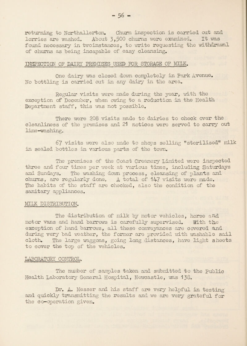 returning to Northallerton. Churn inspection is carried out and lorries are washed. About 3 >500 churns were examined. It was found necessary in two instance s , to write requesting the withdrawal of churns as being incapable of easy cleansing. INSPECTION OF DAIRY PREMISES USED FOR STORAGE OF MILK. One dairy was closed down completely in Park Avenue. No bottling is carried out in any dairy in the area. Regular visits were made during the year, with the exception of December, when owing to a reduction in the Health Department staff, this was not possible. There were 208 visits made to dairies to check over the cleanliness of the premises and 21 notices were served to carry out lime -washing. 67 visits were also made to shops selling ”sterilised” milk in sealed bottles in various parts of the town. The premises of the Coast Creamery Limited were inspected three and four times per week at various times, including Saturdays and Sundays. The washing down process, cleansing of plants and chums, are regularly done. A total of 147 visits were made. The habits of the staff are checked, also the condition of the sanitary appliances. MILK DISTRIBUTION. The distribution of milk by motor vehicles, horse and motor vans and hand barrows is carefully supervised. With the exception of hand barrows, all these conveyances are covered and during very bad weather, the former are provided with washable, sail cloth. The large waggons, going long distances, have light sheets to cover the tor) of the vehicles. LABORATORY CONTROL. The number of samples taken and submitted to the Public Health Laboratory General Hospital, Newcastle, was 138. Dr. A. Messer and his staff are very helpful in testing' and quickly transmitting the results and we are very grateful for the co-operation given.