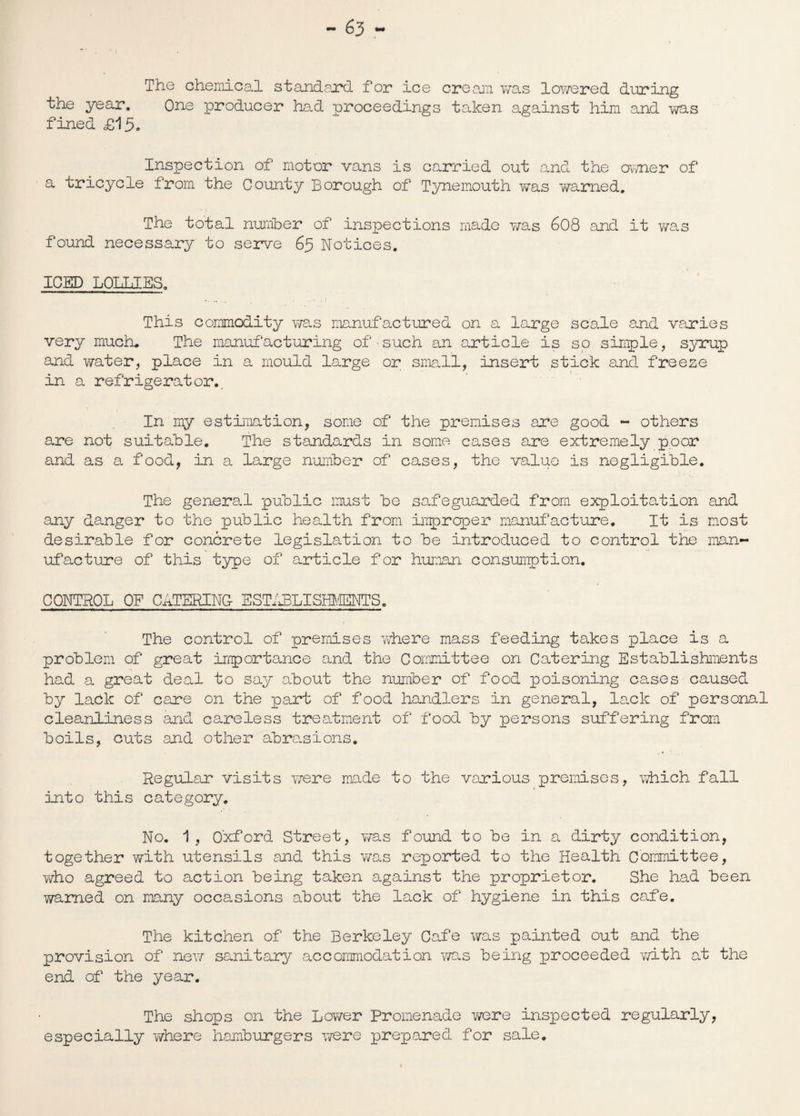 The chemical standard for ice cream v/as lowered during the year. One producer had proceedings taken against him and was fined £15* Inspection of motor vans is carried out and the owner of a tricycle from the County Borough of Tynemouth was v/arned. The total number of inspections made was 608 and it was found necessary to serve 65 Notices. ICED LOLLIES. This commodity was manufactured on a large scale and varies very much. The manufacturing of - such an article is so simple, syrup and water, place in a mould large or small, insert stick and freeze in a refrigerator. In my estimation, some of the premises are good - others are not suitable. The standards in some cases are extremely poor and as a food, in a large number of cases, the value is negligible. The general public must be safeguarded from exploitation and any danger to the public health from improper manufacture. It is most desirable for concrete legislation to be introduced to control the man¬ ufacture of this type of article for human consumption. CONTROL OP CATERING ESTi^LISMffiNTS. The control of premises where mass feeding takes place is a problem of great importance and the Committee on Catering Establishments had a great deal to say about the number of food poisoning cases caused by lack of care on the part of food handlers in general, lack of personal cleanliness and careless treatment of food by persons suffering from boils, cuts and other abrasions. Regular visits were made to the various premises, which fall into this category. No. 1, Oxford Street, was found to be in a dirty condition, together with utensils and this was reported to the Health Committee, who agreed to action being taken against the proprietor. She had been warned on many occasions about the lack of hygiene in this cafe. The kitchen of the Berkeley Cafe was painted out and the provision of new sanitary accommodation was being proceeded with at the end of the year. The shops on the Lower Promenade were inspected regularly, especially where hamburgers were prepared for sale.