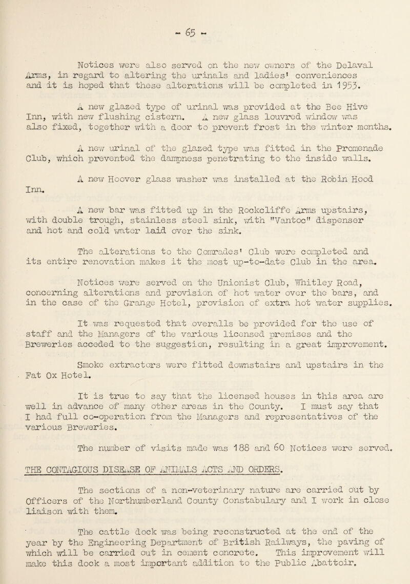 Notices were also served on the nev/ owners of the Delaval Arms, in regard to altering the urinals and ladies1 conveniences and it is hoped that these alterations will he completed in 1953. A new glazed type of urinal was provided at the Bee Hive Inn, with new flushing cistern. A new glass louvred window was also fixed, together with a door to prevent frost in the winter months. A new urinal of the glazed type was fitted in the Promenade Cluh, which prevented the dampness penetrating to the inside trails. A new Hoover glass washer was installed at the Robin Hood Inn. A new bar Y/as fitted up in the Rockcliffe Arms upstairs, v/ith double trough, stainless steel sink, with Vantoc dispenser and hot and cold wrater laid over the sink. The alterations to the Comrades1 Club v/ere completed and its entire renovation makes it the most up-to-date Club in the area. / Notices yre.re served on the Unionist Club, l/i/hitley Road, concerning alterations and provision of hot water over the bars, and in the case of the Grange Hotel, provision of extra hot yrater supplies. It was requested that overalls be provided for the use of staff and the Managers of the various licensed premises and the Brey/eries acceded to the suggestion, resulting in a great improvement. Smoke extractors were fitted dovmstairs and upstairs in the Pat Ox Hotel. It is true to say that the licensed houses in this area are well in advance of many other areas in the County. I must say that I had full co-operation from the Managers and representatives of the various Breweries. The number of visits made was 188 and 60 Notices v/ere served. THE CONTAG-IOUS DISEASE OP ;DTli.MiS ACTS AND ORDERS. The sections of a non-veterinary nature are carried Out by Officers of the Northumberland County Constabulary and I yrork in close liaison with them. The cattle dock was being reconstructed at the end of the year by the Engineering Department of British Railways, the paving of which will be carried out in cement concrete. This improvement will make this dock a most important addition to the Public Abattoir.