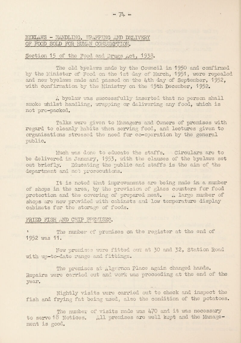 BYELAWS - ri/iNDLING-, HP uPPING- AND DELIVERY OF FOOD SOLD FOR HUNAN CONSUMPTION, Section 15 of the Food and Drugs ^ct, 1938* The old byelaws made Toy the Council in 1950 and confirmed by the Minister of Food on the 1 st day of March, 1 951 , were repealed and new byelaws made and passed on the 4th day of September, 1952, with confirmation by the Ministry on the 15th December, 1952. A byelaw was successfully inserted that no person shall smoke whilst handling, wrapping or delivering any food, which is not pre-packed. Talks were given to Managers and Owners of premises with regard to cleanly habits when serving food, and lectures given to organisations stressed the need for co-operation by the general public. Much was done to educate the staffs. Circulars are to be delivered in January, 1953? writh the clauses of the byelaws set out briefly. Educating the public and staffs is the aim of the department and no-’: prosecutions. It is noted that improvements are being made in a number of shops in the area, by the provision of glass counters for food protection and the covering of prepared meat. ^ large number of shops are now provided with cabinets and low temperature display cabinets for the storage of foods. FRIED FISH ;J1D CHIP PREMISES, The number of premises on the register at the end of 1952 was 11 Hew premises were fitted out at 30 and 32, Station Road with up-to-date range and fitting c KJ 9 The premises at ■ Algernon Place again changed hands. Repairs were carried out and work was proceeding at the end of the year. Rightly visits were carried out to check and inspect the fish and frying fat being used, also the condition of the potatoes. The numbe 1 of visits made was 470 and it was necessary to serve 18 Notices. All premises are well kept and the Manage ment is good.