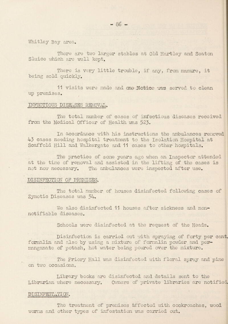 Whitley Bay area. There are two larger stables at Old Hartley and Seaton Sluice which are well kept. There is very little trouble, if any, from manure, it being sold quickly. 11 visits were made .and onh Notice. w&’s served to clean up premises. INFECTIOUS DISEASES REMOVAL, The total number of cases of infectious diseases received from the Medical Officer of Health was 523. In accordance with his instructions the ambulances removed <4-3 cases needing hospital treatment to the Isolation Hospital at Scaffold Hill and Walker gate and 11 cases to other hospitals. The practice of some years ago when an Inspector attended at the time of removal and assisted in the lifting of the eases is not now necessary. The ambulances were inspected after use. DISINFECTION OF PREMISES. The total number of houses disinfected following cases of Zymotic Diseases was 54. We also disinfected 11 houses after sickness and non- notifiable diseases. Schools were disinfected at the request of the Heads. Disinfection is carried out with spraying of forty per cant, formalin and also by using a mixture of f ormalin powder and per¬ manganate of potash, hot water being poured over the mixture. The Priory Hall was disinfected with floral spray and pine on two occasions. Library books are disinfected and details sent to the Librarian where necessary. Owners of private libraries are notified. DISINFESTATION, The treatment of premises affected with cockroaches, wood worms and other types of infestation was carried out.