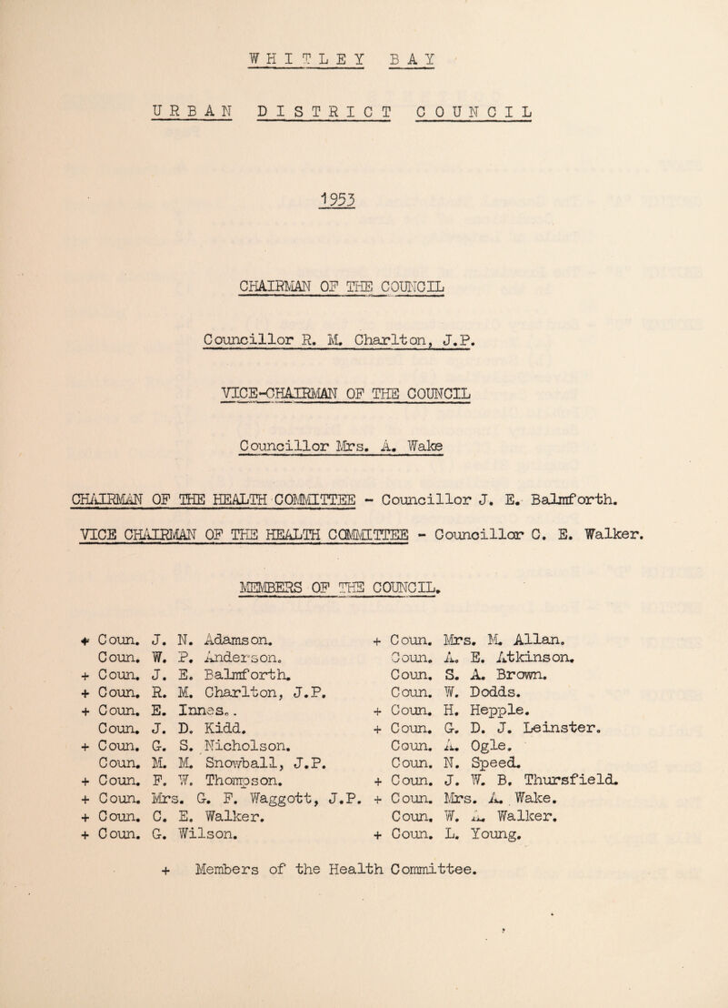 WHITLEY BAY URBAN DISTRICT COUNCIL 1953 CHAIRMAN OE THE COUNCIL Councillor R. M. Charlton, J„P. VICE-CHAIRMAN OF THE COUNCIL Councillor Mrs. A. Wake Cm'iIRMAN OF THE HEALTH COMMITTEE - Councillor J. E. Balmforth. VICE CHAIRMAN OE THE HEALTH CdfeHTTEE - Councillor C. E. Walker. MEMBERS OF THE COUNCIL. * Coun. J. N. Adamson. + Coun. Mrs. M. Allan. Coun. W. P. Anderson0 Coun. A. E. Atkinson. + Coun. J. E. Balmforth* Coun. S. A. Brown. + Coun. R. M. Charlton, J.P. Coun. W. Dodds. Coun. E. Innas*. + C oun. H. Hepp le. Coun. J. Do Kidd. + Coun. G. D. J. Leinster. + Coun. G. S. Nicholson. Coun. A. Ogle. Coun. M. M. Snowball, J.P. Coun. N. Speed. + Coun. F. W. Thompson. + Coun. J. W. B, Thursfield. + Coun. Mrs. G. F. Waggott, J.P. + Coun. firs. A. . Wake. + Coun. c. E. T/alker. Coun, W. A. Walker. + Coun. G. Wilson. + Coun. L. Young. + Members of the Health Committee.