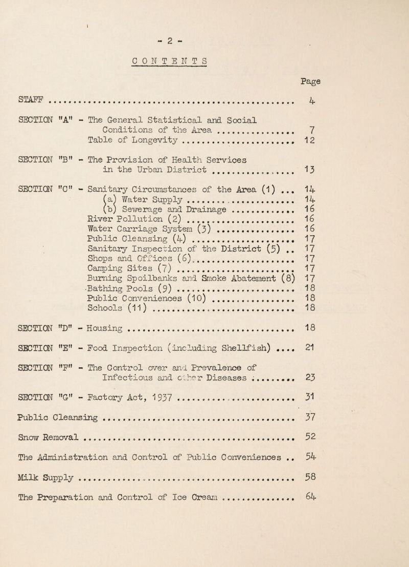 CONTENTS Page STAFF. 4 SECTION UAM - The General Statistical and Social Conditions of the Area... 7 Table of Longevity..... #. 12 SECTION MBn - The Prevision of Health Services in the Urban District. 13 SECTION ,fCn - Sanitary Circumstances of the Area (l) ... 14 (a) Water Supply... 14 (b) Sewerage and Drainage....... 16 River Pollution (2) ..... .. 16 Water Carriage System (3) ... 16 Public Cleansing (4) . 17 Sanitary Inspection of the District (5) .. 17 Shops and Offices (6),.... 17 Camping Sites (7) ..... 17 Burning Spoilbanks and Smoke Abatement (8) 17 •Bathing Pools (9)... 18 Public Conveniences (10) ....... 18 Schools (11) . 18 SECTION D” - Housing... 18 SECTION ,fE,f - Food Inspection (including Shellfish) «... 21 SECTION HF,T - The Control over and Prevalence of Infectious and other Diseases .. 23 SECTION G - Factory Act, 1 937 ... 31 Public Cleansing..... 37 Snow Removal .. 52 The Administration and Control cf Public Conveniences .. 54 Milk Supply. ... 58 The Preparation and Control of Ice Cream... 64