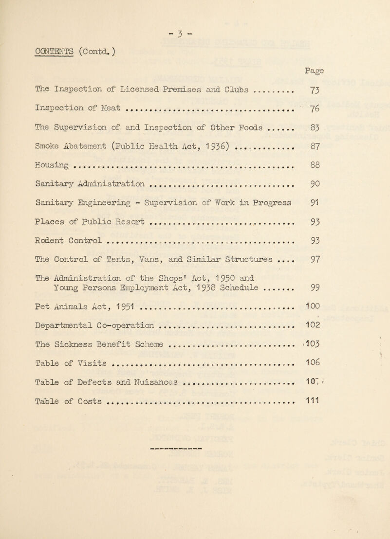 CONTENTS (Contd. ) Page The Inspection of Licensed Premises and Clubs ......... 73 Inspection of Meat..... 76 The Supervision of and Inspection of Other Poods ...... 83 Smoke Abatement (Public Health Act, 1936) .. 87 Housing .. 88 Sanitary Administration. 90 Sanitary Engineering - Supervision of Work in Progress 91 Places of Public Resort ...... 93 Rodent Control . ...... 93 The Control of Tents, Vans, and Similar Structures .... 97 The Administration of the Shopsf Act, 1950 and Young Persons Employment Act, 1 938 Schedule ....... 99 Pet Animals Act, 1 951 ..... 100 * Departmental Co-operation .. 102 The Sickness Benefit Scheme.. • 1P3 Table of Visits ..... ..... 106 Table of Defects and Nuisances.... 10“ / Table of Costs .. Ill