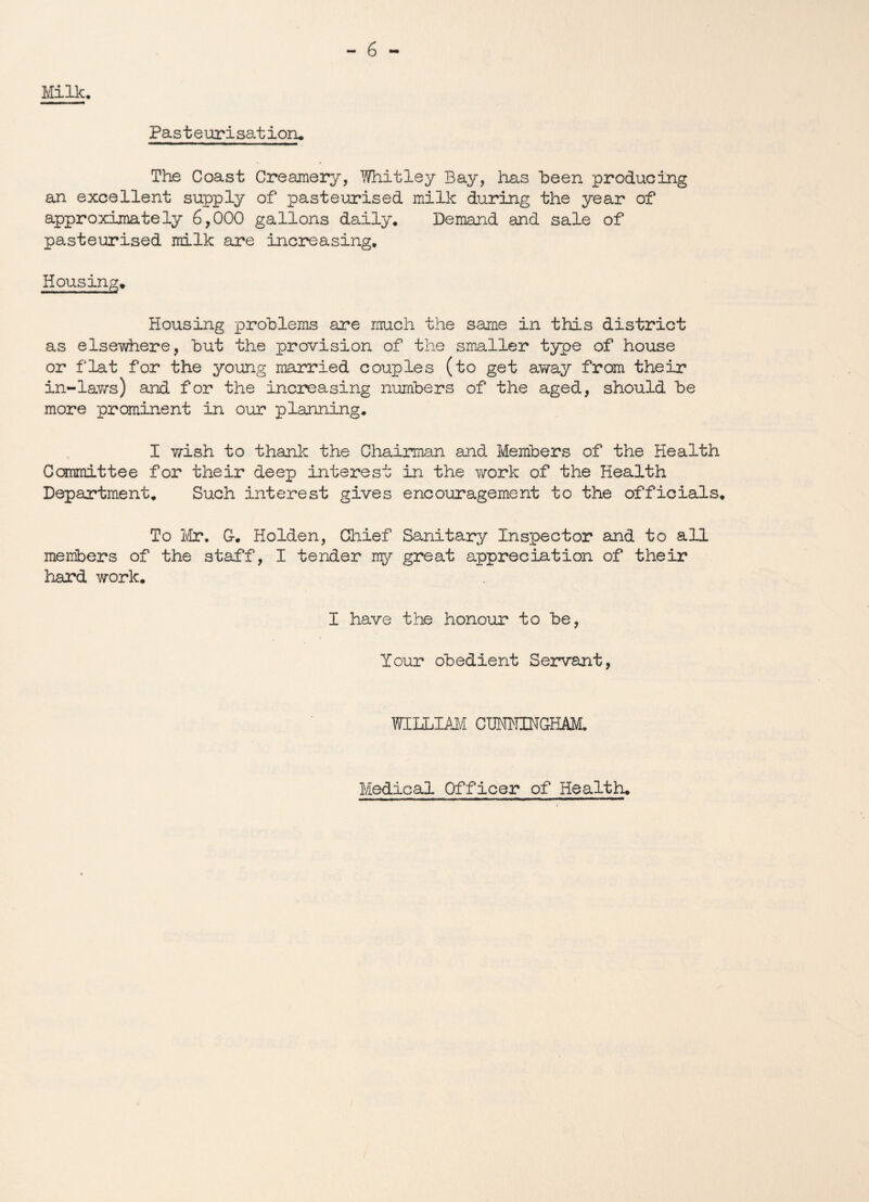 Milk. Pasteurisation. The Coast Creamery, Whitley Bay, lias been producing an excellent supply of pasteurised milk during the year of approximately 6,000 gallons daily. Demand and sale of pasteurised milk are increasing. Housing. Housing problems are much the same in this district as elsewhere, but the provision of the smaller type of house or flat for the young married couples (to get away from their in-laws) and for the increasing numbers of the aged, should be more prominent in our planning. I wish to thank the Chairman and Members of the Health Committee for their deep interest in the work of the Health Department. Such interest gives encouragement to the officials. To Mr. G-. Holden, Chief Sanitary Inspector and to all members of the staff, I tender my great appreciation of their hard v/ork. I have the honour to be, Your obedient Servant, WILLIAM CHM1IINGHAM. Medical Officer of Health.