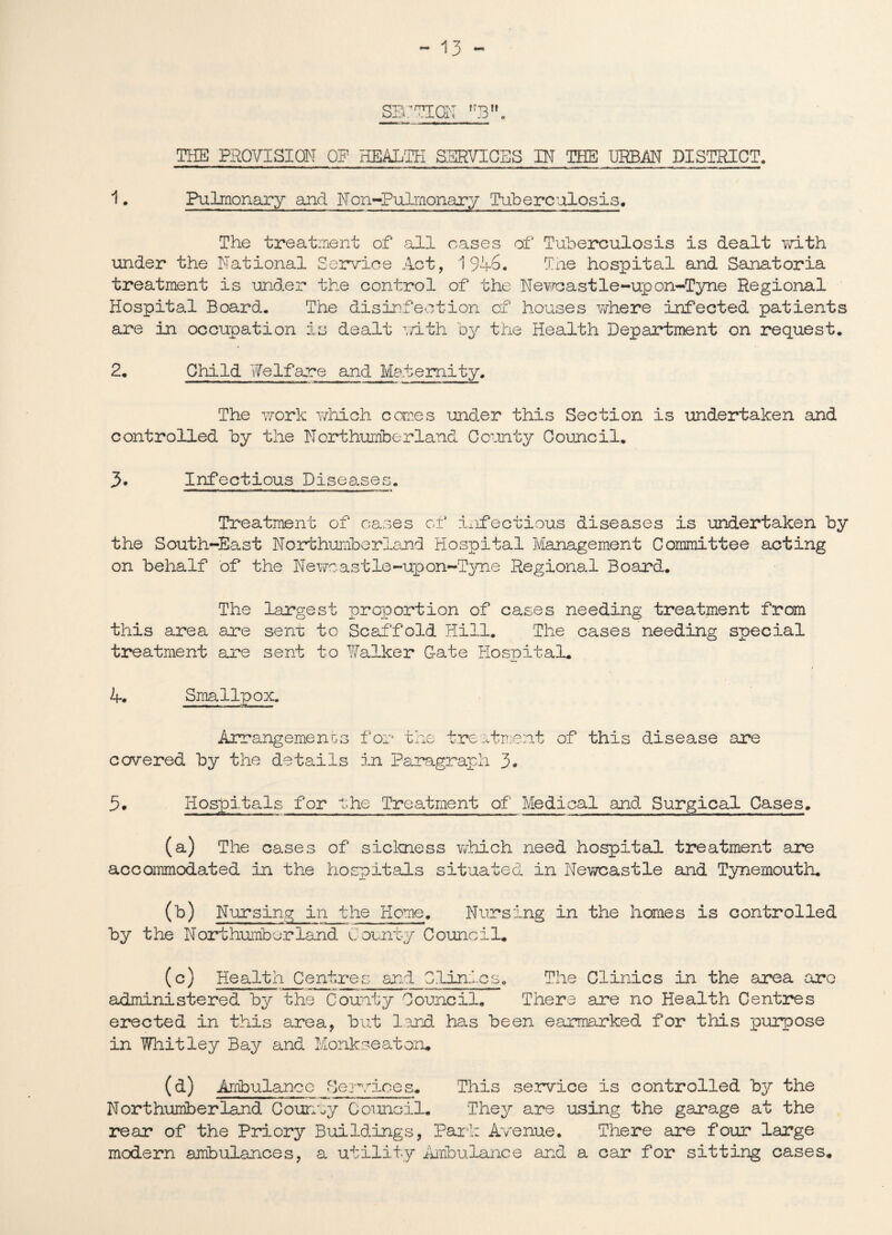 THE PROVISION OP HEALTH SERVICES IN THE URBAN DISTRICT. 1. Pulmonary and Non-Pulmonary Tuberculosis, The treatment of all cases of Tuberculosis is dealt with under the National Service Act, 1946. The hospital and Sanatoria treatment is under the control of the Newcastle-upon-Tyne Regional Hospital Board. The disinfection of houses v/here infected patients are in occupation is dealt with by the Health Department on request. 2. Child Welfare and Maternity. The work which comes under this Section is undertaken and controlled by the Northumberland County Council. J>. Infectious Diseases. Treatment of cases of iaifectious diseases is undertaken by the South-East Northumberland Hospital Management Committee acting on behalf of the Newcastle-upon-Tyne Regional Board. The largest proportion of cases needing treatment from this area are sent to Scaffold Hill. The cases needing special treatment are sent to Walker G-ate Hospital. 4. Smallpox. Arrangements for the treatment of this disease are covered by the details in Paragraph 3. 5. Hospitals for the Treatment of Medical and Surgical Cases. (a) The cases of sickness which need hospital treatment are accommodated in the hospitals situated in Newcastle and Tynemouth. 00 Nursing in the Home. Nursing in the homes is controlled by the Northumberland C ounty Council. (c) Health Centres and Clinics. The Clinics in the area aro administered by the County Council. There are no Health Centres erected in this area, but lend has been earmarked for this purpose in Whitley Bay and Monkseatoru (a) Ambulanco Services. This service is controlled by the Northumberland Counuy Council. They are using the garage at the rear of the Priory Buildings, Park Avenue. There are four large modern ambulances, a utility Ambulance and a car for sitting cases.