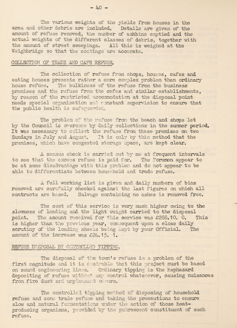 The various weights of the yields from houses in the area and other debris are included. Details are given of the amount of refuse removed, the number of ashbins emptied and the actual weights of the different classes of debris, together with the amount of street sweepings. All this is weighed at the Weighbridge so that the costings are accurate. COLLECTION OF TRADE AND CAFE DEFUSE. The collection of refuse from shops, houses, cafes and eating houses presents rather a more complex problem than ordinary house refuse. The bulkiness of the refuse from the business premises and the refuse from the cafes and similar establishments, by reason of the restricted accommodation at the disposal point needs special organisation and constant supervision to ensure that the public health is safeguarded. The problem of the refuse from the beach and shops let by the Council is overcome by dai?_y collections in the summer period. It was necessary to collect the refuse from these premises on two Sundays in July and August. It is only by this method that the premises, which have congested storage space, are kept clear. A census check is carried out by me at frequent intervals to see that the excess refuse is paid for. The Foremen appear to be at some disadvantage with this problem and do not appear to be able to differentiate between household and trade refuse. A full working list is given and daily numbers of bins removed are carefully checked against the last figures on which all contracts are based. Salvage containing no ashes is removed free. The cost of this service is very much higher owing to the slowness of loading and the light v/eight carried to the disposal point. The amount received for this service was £288.10, 0. This is higher than the previous year, consequent upon a close daily scrutiny of the loading sheets being kept by your Official. The amount of the increase was £24.15. 1. REFUSE DISPOSAL BY CONTROLLED TIPPING The disposal of the town’s refuse is a problem of the first magnitude and it is desirable that this project must be based on sound engineering lines. Ordinary tipping is the haphazard depositing of refuse without any control whatsoever, causing nuisances from fire dust and unpleasant occurs. The controlled tipping method of disposing of household refuse and some trade refuse and taking the precautions to ensure slow and natural fermentations under the action of those heat- producing organisms, provided by the putrescent constituent of such refuse.