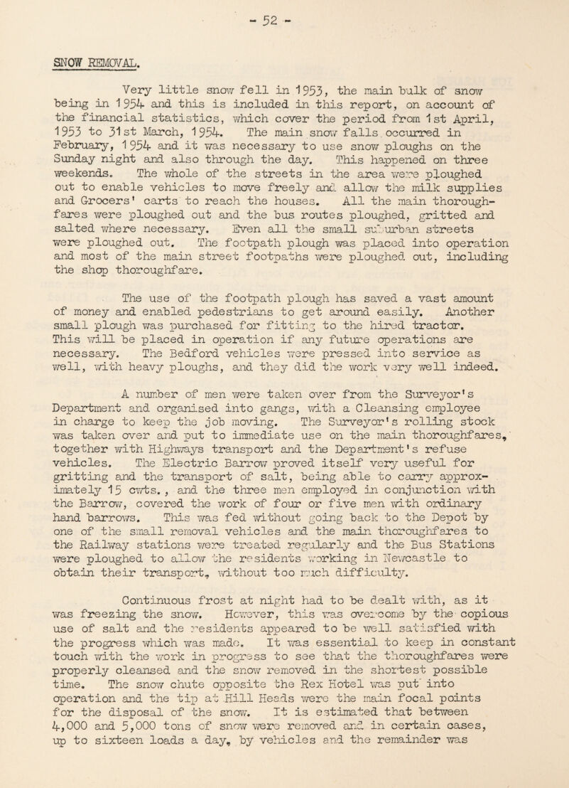 SNOW REMOVAL. Very little snow fell in 1953, the main hulk of snow- being in 1954 and this is included in this report, on account of the financial statistics, which cover the period from 1st April, 1953 to 31st March, 1954. The main snow falls. occurred in February, 1954 and it wras necessary to use snow ploughs on the Sunday night and also through the day. This happened on three weekends. The whole of the streets in the area were ploughed out to enable vehicles to move freely and allow the milk supplies and Grocers1 carts to reach the houses. All the main thorough¬ fares v/ere ploughed out and the bus routes ploughed, gritted and salted where necessary. Sven all the small suburban streets were ploughed out. The footpath plough was placed into operation and most of the main street footpaths were ploughed out, including the shop thoroughfare. The use of the footpath plough has saved a vast amount of money and enabled pedestrians to get around easily. Another small plough was purchased for fitting to the hired tractor. This will be placed in operation if any future operations are necessary. The Bedford vehicles were pressed into service as well, with heavy ploughs, and they did the work very well indeed. A number of men were taken over from the Surveyor’s Department and organised into gangs, with a Cleansing employee in charge to keep the job moving. The Surveyor’s rolling stock was taken over and put to immediate use on the main thoroughfares, together with Highways transport and the Department’s refuse vehicles. The Electric Barrow proved itself very useful for gritting and the transport of salt, being able to carry approx¬ imately 15 cwts. , and the three men employed in conjunction with the Barrow, covered the work of four or five men with ordinary hand barrows. This was fed without going back to the Depot by one of the small removal vehicles and the main thoroughfares to the Raiiway stations were treated regularly and the Bus Stations were ploughed to allow the residents working in Newcastle to obtain their transport, without too much difficulty. Continuous frost at night had to be dealt with, as it was freezing the snow. However, this was overcome by the copious use of salt and the residents appeared to be well satisfied with the progress which was made. It ms essential to keep in constant touch with the work in progress to see that the thoroughfares we re properly cleansed and the snow removed in the shortest possible time. The snow chute opposite the Rex Hotel was put into operation and the tip at Hill Heads were the main focal points for the disposal of the snow. It is estiimted that between 4,000 and 5,000 tons of snow were removed and in certain cases, up to sixteen loads a day, by vehicles and the remainder was