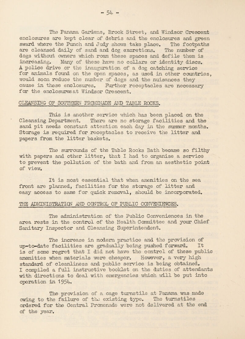 The Panama Gardens, Brook Street, and Windsor Crescent enclosures are kept clear of debris and the enclosures and green sward where the Punch and Judy shows take place. The footpaths are cleansed daily of sand and dog excretions. The number of dogs without owners which roam these spaces and defile them is increasing. Many of these have no collars or identity discs. A police drive or the inauguration of a dog catching service for animals found on the open spaces, as used in other countries, would soon reduce the number of dogs and the nuisances they cause in these enclosures. Further receptacles are necessary for the enclosures at Windsor Crescent. CLEANSING OF SOUTHERN PROMENADE AND TABLE ROCKS. This is another service which has been placed on the Cleansing Department. There are no storage facilities and the sand pit needs constant attention each day in the summer months. Storage is required for receptacles to receive the litter and papers from the litter baskets. The surrounds of the Table Rocks Bath became so filthy with papers and other litter, that I had to organise a service to prevent the pollution of the bath and from an aesthetic point of view. It is most essential that when amenities on the sea front are planned, facilities for the storage of litter and easy access to same for quick removal, should be incorporated. THE ADMINISTRATION MD CONTROL OF PUBLIC COITVENIMCES. The administration of the Public Conveniences in the area rests in the control of the Health Committee and your Chief Sanitary Inspector and Cleansing Superintendent. The increase in modern practice and the prevision of up-to-date facilities are gradually being pushed forward. It is of some regret that I did not have the control of these public amenities when materials were cheaper. However, a very high standard of cleanliness and public service is being obtained. I compiled a full instructive booklet on the duties of attendants with directions to deal with emergencies which will be put into operation in 1954. The provision of a cage turnstile at Panama was made owing to the failure of the existing type. The turnstiles ordered for the Central Promenade were not delivered at the end of the year.