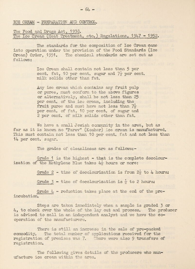 ICE CREAM - EREPARATIQN AMD CONTROL. The Food and Drugs Act, 1938* The Ice Cream (Heat Treatment, etc.) Regulations, 1947 - '1952. The standards for the composition of Ice Cream came into operation under the provision of the Pood Standards (ice Cream) Order, 195*1. The chemical standards are set out as ■follows: Ice Cream shall contain not less than 5 per cent, fat, 10 per cent, sugar and 7'ir per cent, milk solids other than fat. Any ice cream which contains any fruit pulp or puree, must conform to the above figures or alternatively, shall be not less than 25 per cent, of the ice cream, including the fruit puree and must have not less than 7i per cent, of fat, 10 per cent, of sugar and 2 per cent, of milk solids other than fat. We have a small Jewish community in the area, but as far as it is known no Parev (Kosher) ice cream is manufactured. This must contain not less than 10-per cent, fat and not less than 14 per cent, sugar. The grades of cleanliness are as follows:- Grade 1 is the highest - that is the complete decolour¬ ization of the Methylene Blue takes 4y hours or more; G-rade 2 - time of decolourization is from 22 to 4 hours; Grade 5 - time of decolourization is \ to 2 hours; Grade 4 ~ reduction takes place at the end of the pre- incubation. Steps are taken immediately when a sample is graded 3 or 4, to check over the whole of the lay out and. process. The producer is advised to call in an independent analyst and we have the co¬ operation of the manufacturers. There is still an increase in the sale of pre-packed commodity. The total number of applications received for the registration of premises was 7* There were also 9 transfers of registration* The following gives details of the producers who man¬ ufacture ice cream within the area.