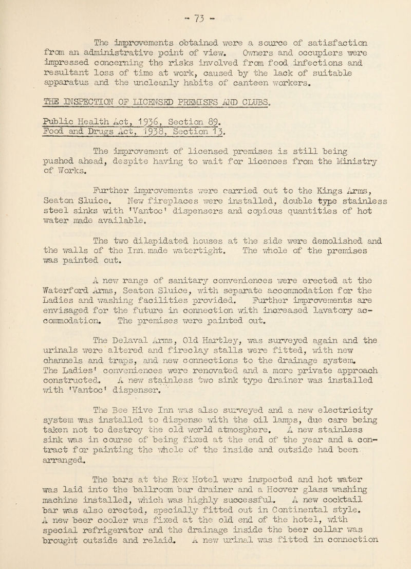 The improvements obtained were a source of satisfaction from an administrative point of view. Owners and occupiers were impressed concerning the risks involved from food infections and resultant loss of time at work, caused by the lack of suitable apparatus and the uncleanly habits of canteen workers. THE INSPECTION OP LICENSED PREMISES AND CLUBS. Public Health Let, 1936? Section 89. Pood and Drugs Act, 1938? Section 13. The improvement of licensed premises is still being pushed ahead, despite having to wait for licences from the Ministry of Works. Further improvements were carried out to the Kings Arms, Seaton Sluice. New fireplaces were installed, double type stainless steel sinks with fVantocf dispensers and copious quantities of hot water made available. The two dilapidated houses at the side were demolished and the walls of the Inn. made watertight. The whole of the premises was painted out. A new range of sanitary conveniences were erected at the Waterford Arms, Seaton Sluice, with separate accommodation for the Ladies and washing facilities provided. Further improvements are envisaged for the future in connection with increased lavatory ac¬ commodation. The laremises were painted out. The Lelaval Arms, Old Hartley, was surveyed again and the urinals were altered and fireclay stalls were fitted, with new channels and traps, and new connections to the drainage system. The Ladies * conveniences were renovated and a more private approach constructed. A new stainless two sink type drainer was installed with ,Vantoc! dispenser. The Bee Hive Inn was also surveyed and a new electricity system was installed to dispense with the oil lamps, due care being taken not to destroy the old world atmosphere, A new stainless sink was in course of being fixed at the end of the year and a con¬ tract for painting the whole of the inside and outside had been arranged. The bars at the Rex Hotel were inspected and hot water was laid into the ballroom bar drainer and a Hoover glass washing machine installed, which was highly successful. A nev/ cocktail bar v/as also erected, specially fitted out in Continental style. A new beer cooler was fixed at the old end of the hotel, ?d.th special refrigerator and the drainage inside the beer cellar was brought outside and relaid. A nev/ urinal Y/as fitted in connection