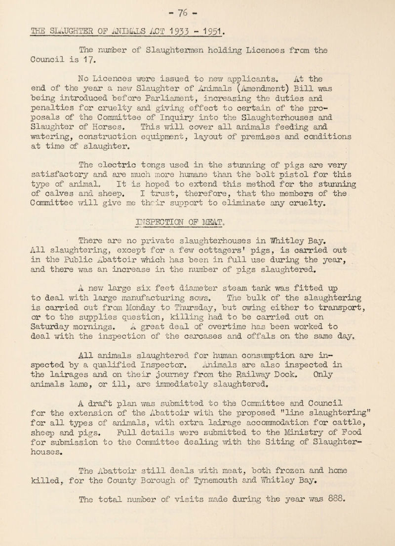 THE SLAUGHTER OF ANIMALS ACT 1933 - 1951. The number of Slaughtermen holding Licences from the Council is 17. No Licences were issued to new applicants. At the end of the year a new Slaughter of Animals (Amendment) Bill was being introduced before Parliament, increasing the duties and penalties for cruelty and giving effect to certain of the pro¬ posals of the Committee of Inquiry into the Slaughterhouses and Slaughter of Horses. This will cover all animals feeding and watering, construction equipment, layout of premises and conditions at time of slaughter. The electric tongs used in the stunning of pigs are very satisfactory and are much more humane than the bolt pistol for this type of animalc It is hoped to extend this method for the stunning of calves and sheep. I trust, therefore, that the members of the Committee will give me their support to eliminate any cruelty. INSPECTION OF MEAT. > There are no private slaughterhouses in Whitley Bay. All slaughtering, except for a few cottagers1 pigs, is carried out in the Public Abattoir which has been in full use during the year, and there was an increase in the number of pigs slaughtered. A new large six feet diameter steam tank was fitted up to deal with large manufacturing sows. The bulk of the slaughtering is carried out from Monday .to Thursday, but owing either to transport, or to the supplies question, killing had to be carried out on Saturday mornings. A great deal of overtime has been worked to deal with the inspection of the carcases and offals on the same day. All animals slaughtered for human consumption are in¬ spected by a qualified Inspector. Animals are also inspected in the lairages and on their journey from the Railway Lock. Only animals lame, or ill, are immediately slaughtered. A draft plan was submitted to the Committee and Council for the extension of the Abattoir with the proposed ’’line slaughtering for all types of animals, with extra lairage accommodation for cattle, sheep and pigs. Pull details were submitted to the Ministry of Pood for submission to the Committee dealing with the Siting of Slaughter¬ houses. The Abattoir still deals with meat, both frozen and home killed, for the County Borough of Tynemouth and Whitley Bay. The total number of visits made during the year was 888.