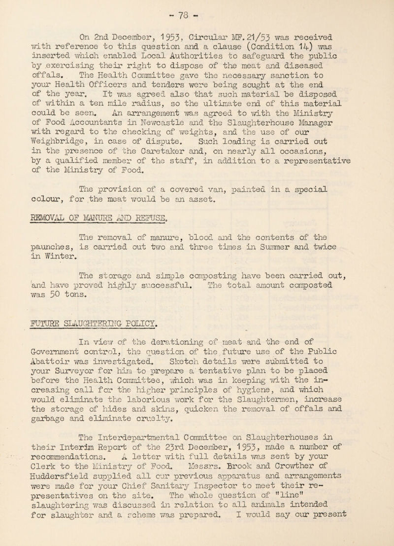 On 2nd December, 1953, Circular MF. 21/53 was received with reference to this question and a clause (Condition 14) ms inserted which enabled Local Authorities to safeguard the public by .exercising their right to dispose of the meat and diseased offals. The Health Committee gave the necessary sanction to your Health Officers and tenders were being sought at the end of the year. It was agreed also that such material be disposed of within a ten mile radius, so the ultimate end of this material could be seen. An arrangement was agreed to with the Ministry of Pood Accountants in Newcastle and the Slaughterhouse Manager with regard to the checking of freights, and the use of our Weighbridge, in case of dispute. Such loading is carried out in the presence of the Caretaker and, on nearly all occasions, by a qualified member of the staff, in addition to a representative of the Ministry of Pood. The provision of a covered van, painted in a special colour, for the meat would be an asset. REMOVAL OP MANURE idtD REFUSE. The removal of manure, blood and the contents of the paunches, is carried out two and three times in Summer and twice in Winter. The storage and simple composting have been carried out, and. have proved highly successful. The total amount composted was 50 tons. FUTURE SLAUGHTERING POLICY. In view of the derationing of meat and the end of Government control, the question of the future use of the Public Abattoir was investigated. Sketch details were submitted to your Surveyor for him to prepare a'tentative plan to be placed before the Health Committee, -which was in keeping with the in¬ creasing call for the higher principles of hygiene, and which would eliminate the laborious work for the Slaughtermen, increase the storage of hides and skins, quicken the removal of offals and garbage and eliminate cruelty. The Interdepartmental Committee on Slaughterhouses in their Interim Report of the 23rd December, 1953? made a number of recommendations. A letter with full details was sent by your Clerk to the Ministry of Pood. Messrs. Brook and Crowther of Huddersfield supplied all cur previous apparatus and arrangements were made for your Chief Sanitary Inspector to meet their re¬ presentatives on the site. The whole question of ’’line slaughtering was discussed in relation to all animals intended for slaughter and a scheme was prepared. I would say our present