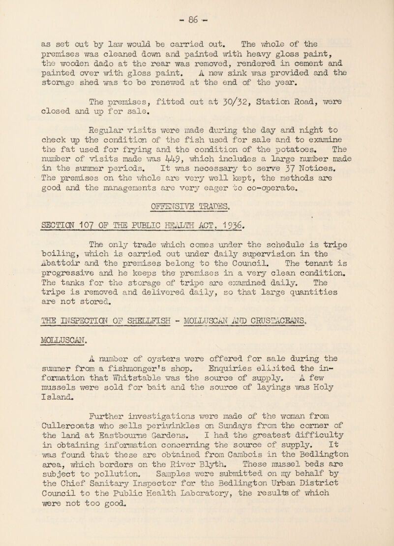 as set out by lav/ v/ould be carried out. The whole of the premises was cleaned down and painted with heavy gloss paint, the wooden dado at the rear was removed, rendered in cement and painted crver v/ith gloss paint. A new sink was provided and the storage shed was to be renewed at the end of the year. The premises, fitted out at 30/32, Station Road, Y/ere closed and up for sale. Regular visits Y/ere made during the day and night to check up the condition of the fish used for sale and to examine the fat used for frying and the condition of the potatoes. The number of visits made was 449, which includes a large number made in the summer periods. It was necessary to serve 37 Notices. The premises on the whole are very well kept, the methods are good and the managements are very eager to co-operate. OFFENSIVE TRADES. SECTION 107 ON THE PUBLIC HEALTH ACT, 1936. The only trade v/hich comes under the schedule is tripe boiling, which is carried out under daily supervision in the Abattoir and the premises belong to the Council. The tenant is progressive and he keeps the premises in a very clean condition. The tanks for the storage of tripe are examined daily. The tripe is removed and delivered daily, so that large quantities are not stored. THE INSPECTION ON SHELLFISH - MOLLUSCAN AND CRUSTACEANS, MOLLUSCAN. A number of oysters v/ere offered for sale during the summer from a fishmonger’s shop. Enquiries elioited the in¬ formation that Whit stable was the source of supply. A fey/ mussels were sold for bait and the source of layings was Holy Island. Further investigations were made of the woman from Cullercoats who sells periwinkles on Sundays from the comer of the land at Eastbourne Gardens. I had the greatest difficulty in obtaining information concerning the source of supply. It ms found that these are obtained from Cambois in the Bedlington area, which borders on the River Blyth. These mussel beds are subject to pollution. Samples were submitted on ray behalf by the Chief Sanitary Inspector for the Bedlington Urban District Council to the Public Health Laboratory, the results of which were not too good.