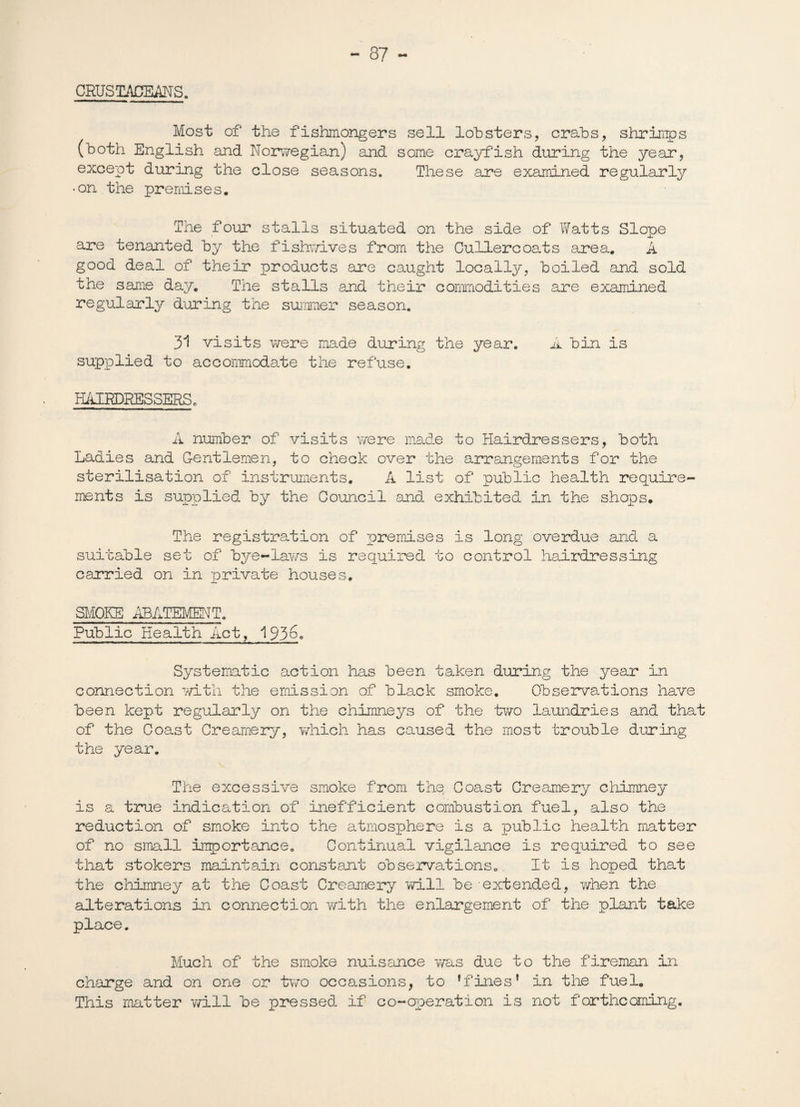 CRUSTACEANS. Most of the fishmongers sell lobsters, crabs, shrimps (both English and Norwegian) and some crayfish during the year, except during the close seasons. These are examined regularly •on the premises. The four stalls situated on the side of Watts Slope are tenanted by the fishwives from the Cullercoats area. A good deal of their products are caught locally, boiled and sold the same day. The stalls and their commodities are examined regularly during the summer season. 31 visits were made during the year. A bin is supplied to accommodate the refuse. HAIRDRESSERS. A number of visits were made to Hairdressers, both Ladies and Gentlemen, to check over the arrangements for the sterilisation of instruments. A list of public health require¬ ments is supplied by the Council and exhibited in the shops. The registration of premises is long overdue and a suitable set of bye-laws is required to control hairdressing carried on in private houses. SMOKE ABATEMENT. Public Health Act, 193^° Systematic action has been taken during the year in connection with the emission of black smoke. Observations have been kept regularly on the chimneys of the two laundries and that of the Coast Creamery, which has caused the most trouble during the year. The excessive smoke from the. Coast Creamery chimney is a true indication of inefficient combustion fuel, also the reduction of smoke into the atmosphere is a public health matter of no small importance. Continual vigilance is required to see that stokers maintain constant observations. It is hoped that the chimney at the Coast Creamery will be extended, when the alterations in connection with the enlargement of the plant take place. Much of the smoke nuisance was due to the fireman in charge and on one or two occasions, to ’fines’ in the fuel. This matter will be pressed if co-operation is not forthcoming.