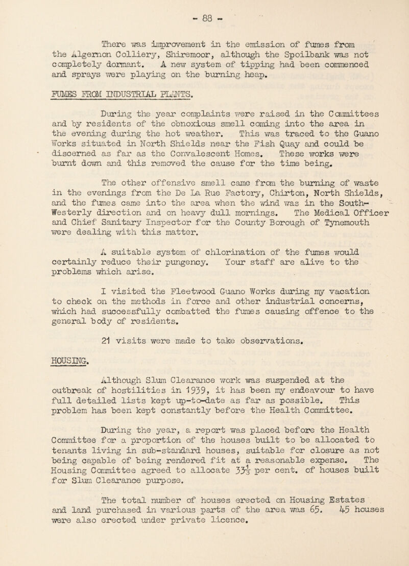 - 83 — There was improvement in the emission of fumes from the Algernon Colliery, Shiremoor, although the Spoilbank was not completely dormant. A new system of tipping had been commenced and sprays were playing on the burning heap. FUMES FROM MDUSTRIAL HANTS. During the year complaints were raised in the Committees and by residents of the obnoxious smell coming into the area in the evening during the hot weather. This was traced to the Guano Works situated in North Shields near the Fish Quay and could be discerned as far as the Convalescent Homes. These works were burnt down and this removed the cause for the time being. The other offensive smell came from the burning of waste in the evenings from the De La Rue Factory, Chirton, North Shields, and the fumes came into the area when the wind was in the South- Westerly direction and on heavy dull mornings. The Medical Officer and Chief Sanitary Inspector for the County Borough of Tynemouth were dealing with this matter. A suitable system of chlorination of the fumes would certainly reduce their pungency. Your staff are alive to the problems which arise. I visited the Fleetwood Guano Works during my vacation to check on the methods in force and other industrial concerns, which had successfully combatted the fumes causing offence to the general body of residents. 21 visits were made to take observations. HOUSING. Although Slum Clearance work was suspended at the outbreak of hostilities in 1939? it has been my endeavour to have full detailed lists kept up-to-date as far as possible. This problem has been kept constantly before the Health Committee. During the year, a report was placed before the Health Committee for a proportion of the houses built to be allocated to tenants living in sub-standard houses, suitable for closure as not being capable of being rendered fit at a reasonable expense. The Housing Committee agreed to allocate 33h Per cent, of houses built for Slum Clearance purpose. The total number of houses erected on Housing Estates . and land purchased in various parts of the area was 65. kd houses were also erected under private licence.