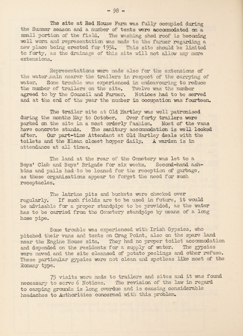 The site at Red House Farm was fully occupied during the Summer season and a number of tents were accommodated on a small portion of the field. The Trashing shed roof is becoming •'/veil worn and representation was made to the farmer regarding a new place being erected for 1 954. This site should be limited to forty, as the drainage of this site will not allow any more extensions. Representations were made also for the extensions of the water .main nearer the trailers in respect of the carrying of water. Some trouble was experienced in endeavouring to reduce the number of trailers on the site. Twelve was the number agreed to by the Council and Farmer. Notices had to be served and at the. end of the year the number in occupation was fourteen. The trailer site at Old Hartley was well patronised during the months May to October. Over forty trailers were parked on the site in a most orderly fashion. Most of- the vans have concrete stands. The sanitary accommodation is well looked after. Our part-time Attendant at Old Hartley deals with the toilets and the Elsan closet hopper daily. A warden is in attendance at all times. The land at the rear of the Cemetery was let to a Boys’ Club and Boys’ Brigade for six weeks. Second-hand ash- bins and pails had'to be loaned for the reception of garbage, as these organisations appear to forget the need for such receptacles. •i— The latrine pits and buckets were checked over regularly. If such fields are to be used in future, it would be advisable for a proper standpipe to be provided, as the v/ater has to be carried from the Cemetery standpipe by means of a long hose pipe. Some trouble was experienced with Irish Gypsies, who pitched their vans and tents on Crag Point, also on the spare land near the Engine House site. They had no proper toilet accommodation and depended on the residents for a supply of water. The gypsies were moved and the site cleansed of potato peelings and other refuse. These particular gypsies were not clean and spotless like most of the Romany type. 75 visits were ma.de to trailers and sites and it was found necessary to serve 6 Notices. The revision of the law in regard to canping grounds is long overdue and is causing considerable headaches to Authorities concerned with this problem.