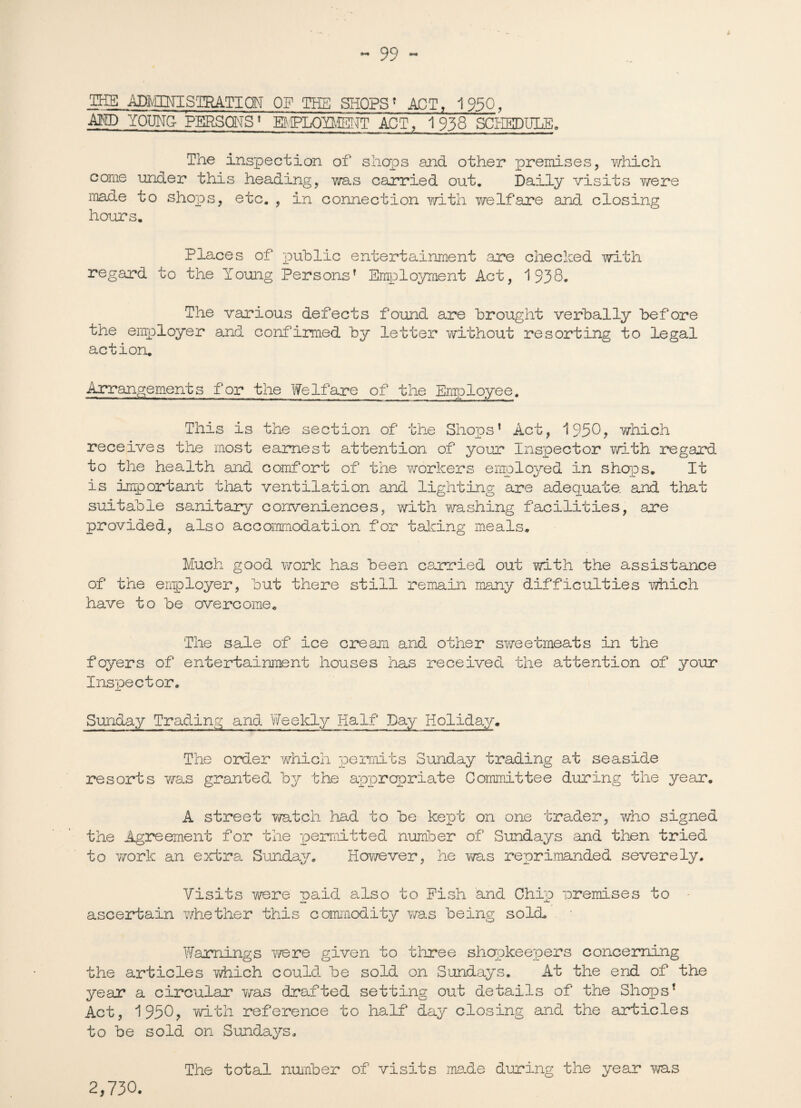 * THE ADIvECNTS'IRATION OF THE SHOPS’ ACT, 1950, MD YOUNG- PERSONS1 B-tPLQYMEI^T ACT, 1938 SCHEDULE. The inspection of shops and other premises, which come under this heading, was carried out. Daily visits y/ere made to shops, etc. , in connection with y/elfare and closing hours. Places of public entertainment are checked with regard to the Young Persons’ Employment Act, 1938. The various defects found are brought verbally before the employer and confirmed by letter without resorting to legal action. Arrangements for the Welfare of the Employee. This is the section of the Shops’ Act, 1950? which receives the most earnest attention of your Inspector with regard to the health and comfort of the workers employed in shops. It is important that ventilation and lighting are adequate, and that suitable sanitary conveniences, with washing facilities, are provided, also accommodation for talcing meals. Much good work has been carried out with the assistance of the employer, but there still remain many difficulties which have to be overcome. The sale of ice cream and other sweetmeats in the foyers of entertainment houses has received the attention of your Inspector. Sunday Trading and Weekly Half Day Holiday. The order which permits Sunday trading at seaside resorts Y/as granted by the appropriate Committee during the year, A street watch had to be kept on one trader, who signed the Agreement for the permitted number of Sundays and then tried to work an extra Sunday. However, he was reprimanded severely. Visits were paid also to Pish and Chip premises to ascertain whether this commodity was being sold. Warnings were given to three shopkeepers concerning the articles y/hich could be sold on Sundays. At the end of the year a circular was drafted setting out details of the Shops’ Act, 1950, with reference to half day closing and the articles to be sold on Sundays. The total number of visits made during the year was 2,730.