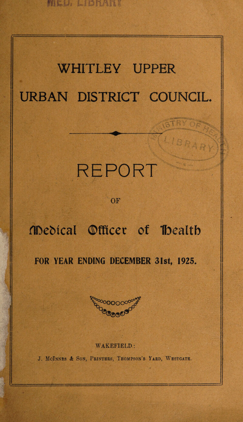 WHITLEY UPPER URBAN DISTRICT COUNCIL. REPORT OF ADeMcal Officer of Ibealtb FOR YEAR ENDING DECEMBER 31st, 1925. WAKEFIELD: J. McInnes & Son, Printers, Thompson’s Yard, Westgate.