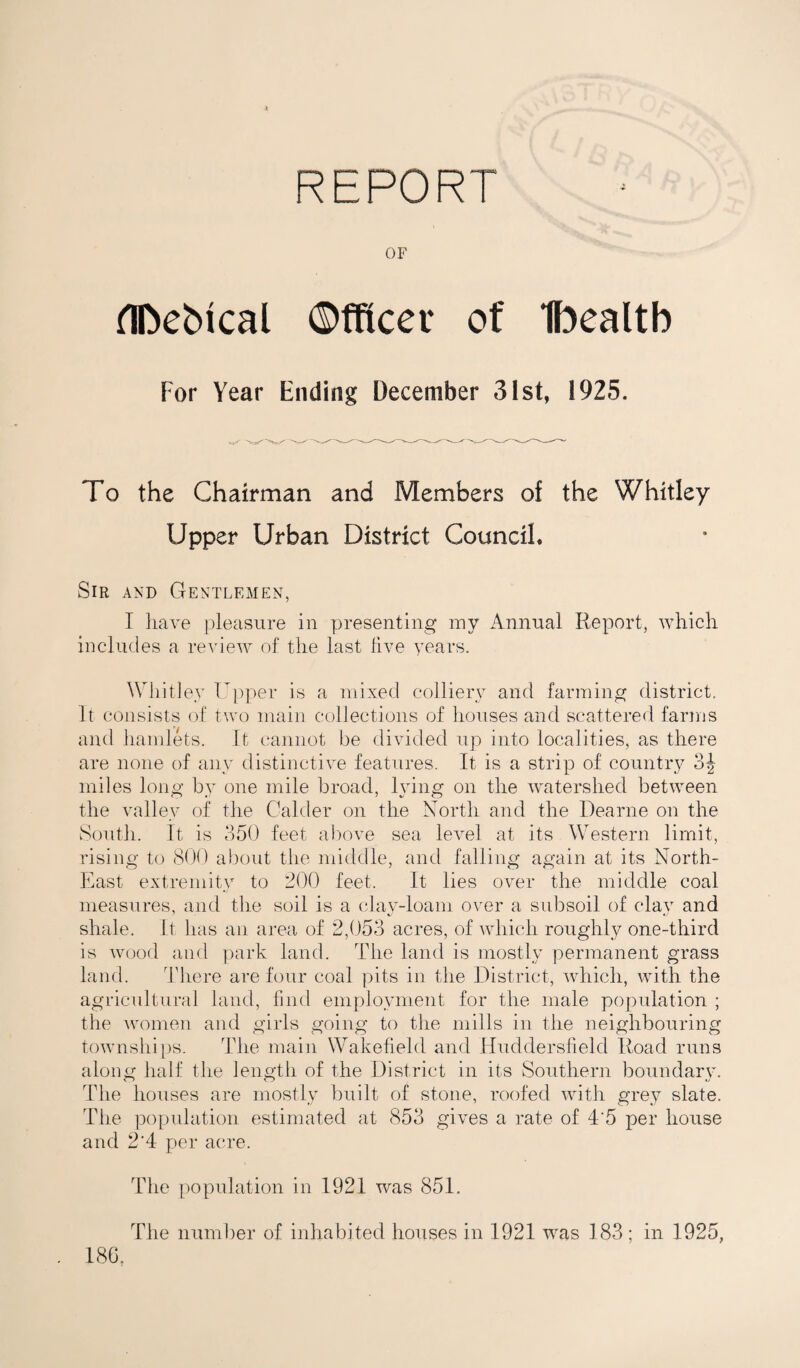 d nr on Dr OF HDebical Officer of Ibealtb For Year Ending December 31st, 1925. To the Chairman and Members of the Whitley Upper Urban District Council, Sir and Gentlemen, I have pleasure in presenting my Annual Report, which includes a review of the last live years. Whitley Upper is a mixed colliery and farming district. It consists of two main collections of houses and scattered farms and hamlets. It cannot be divided up into localities, as there are none of any distinctive features. It is a strip of country 3J miles long by one mile broad, lying on the watershed between the valley of the Calder on the North and the Dearne on the South. It is 350 feet above sea level at its Western limit, rising to <300 about the middle, and falling again at its North- East extremity to 200 feet. It lies over the middle coal measures, and the soil is a clay-loam over a subsoil of clay and shale. It has an area of 2,053 acres, of which roughly one-third is wood and park land. The land is mostly permanent grass land. There are four coal pits in the District, which, with the agricultural land, find employment for the male population ; the women and girls going to the mills in the neighbouring townships. The main Wakefield and Huddersfield Road runs along half the length of the District in its Southern boundary. The houses are mostly built of stone, roofed with grey slate. The population estimated at 853 gives a rate of 4'5 per house and 2'4 per acre. The population in 1921 was 851. The number of inhabited houses in 1921 was 183 ; in 1925, 18G,