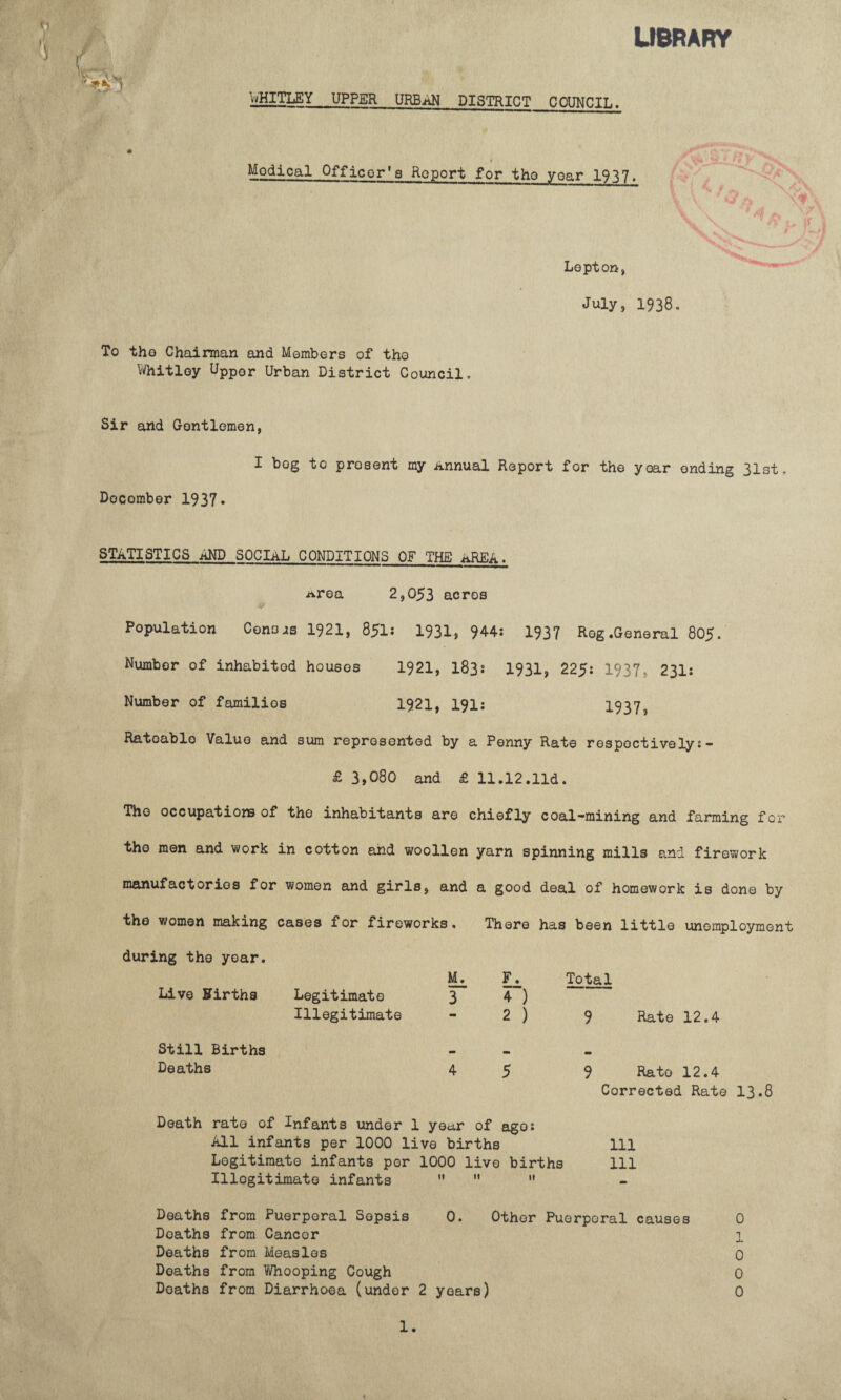 LIBRARY WHITLEY_UPPER URBAN DISTRICT C OUNCIL. t Modical Officer'a Report for the year 1937. a V •#  ,7 Lepton, July, 1938 To the Chairman and Members of tho Whitley Upp0r Urban District Council. Sir and Gentlemen, I bog to present my Annual Report for the yoar ending 31st. Docomber 1937* STATISTICS AND SOCIAL CONDITIONS OF THE AREA. Area 2,053 acres Population Conors 1921, 851: 1931, 944: 1937 Reg.General 805. Number of inhabited houses 1921, I83s 1931, 225: 1937, 231: Number of families 1921, 191: 19373 Rateable Value and sum represented by a Penny Rate respectively:- £ 3,080 and £ 11.12.lid. Tho occupations of the inhabitants are chiefly coal-mining and farming for the men and work in cotton and woollen yarn spinning mills and firework manufactories for women and girls, and a good deal of homework is done by the women making cases for fireworks. There has been little unemployment during the yoar. Live ffirths Legitimate Illegitimate Still Births Deaths 3 F. 4~) 2 ) Total Rate 12.4 Death rate of Infants under 1 year of ago: All infants per 1000 live births Legitimate infants per 1000 live births Illegitimate infants    9 Rato 12.4 Corrected Rate 13.8 111 111 Deaths from Puerperal Sepsis Deaths from Cancor Deaths from Measles Deaths from Whooping Cough 0. Other Puerperal causes 0 1 J- 0 0