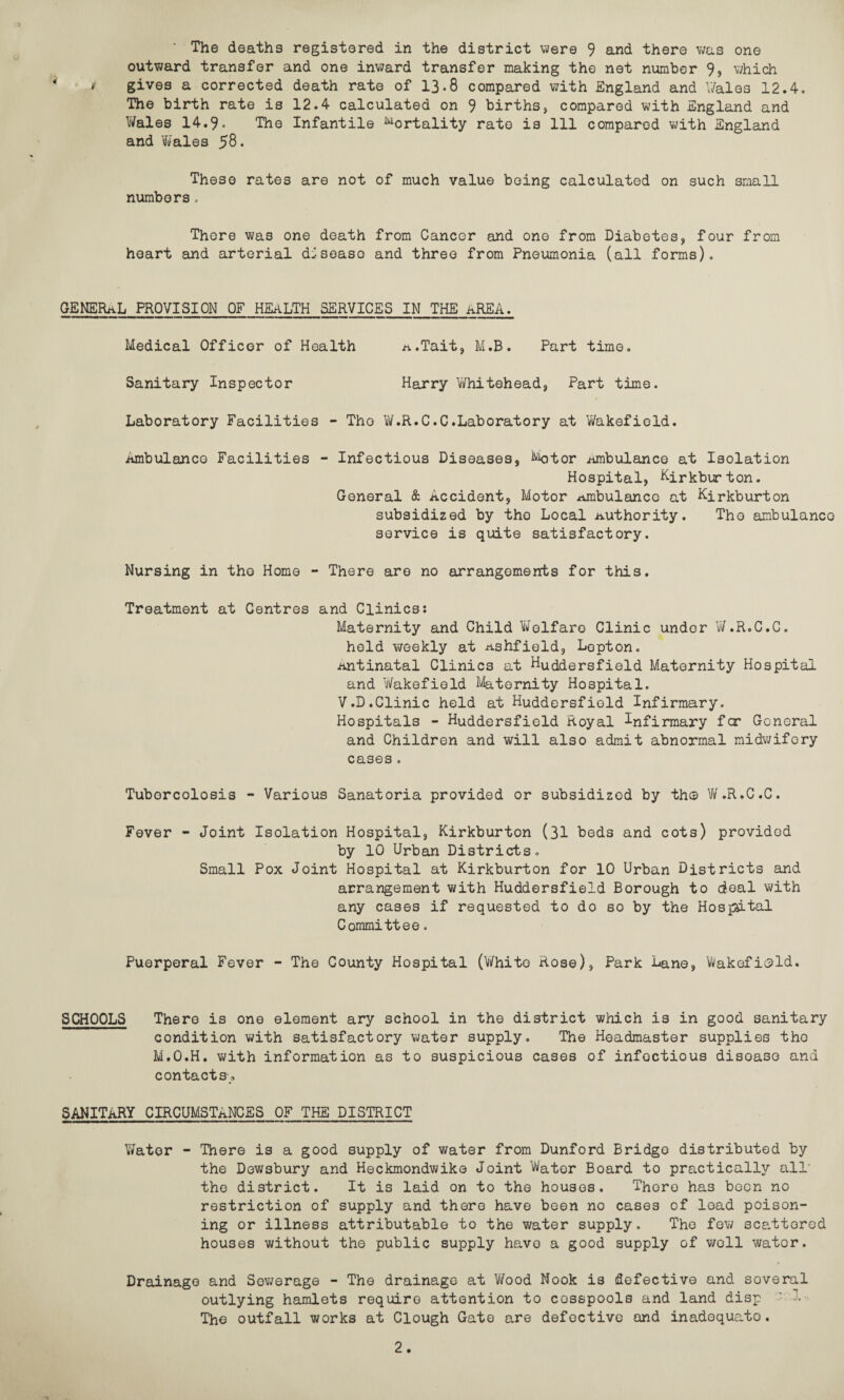 The deaths registered in the district were 9 and there was one outward transfer and one inward transfer making the net number 9, which ' gives a corrected death rate of 13.8 compared with England and Wales 12.4. The birth rate is 12.4 calculated on 9 births, compared with England and Wales 14.9. The Infantile Mortality rate is 111 compared with England and 'Wales 58. These rates are not of much value being calculated on such small numbers, There was one death from Cancer and ono from Diabetes, four from heart and arterial disease and three from Pneumonia (all forms). GENERAL PROVISION OF HEALTH SERVICES IN THE AREA. Medical Officer of Health n.Tait, M.B. Part time. Sanitary Inspector Harry Whitehead, Part time. Laboratory Facilities - The W.R.C.C.Laboratory at Wakefield. Ambulance Facilities - Infectious Diseases, Motor .ambulance at Isolation Hospital, Kirkburton. General & Accident, Motor ambulance at Kirkburton subsidized by the Local authority. The ambulance service is quite satisfactory. Nursing in tho Home - There are no arrangements for this. Treatment at Centres and Clinics: Maternity and Child Welfare Clinic under W.R.C.C. held weekly at ashfield. Lepton, antinatal Clinics at Huddersfield Maternity Hospital and Wakefield Maternity Hospital. V .D.Clinic held at Huddersfield Infirmary. Hospitals - Huddersfield Royal infirmary far General and Children and will also admit abnormal midwifery cases. Tubercolosis - Various Sanatoria provided or subsidized by th© W.R.C.C. Fever - Joint Isolation Hospital, Kirkburton (31 beds and cots) provided by 10 Urban Districts. Small Pox Joint Hospital at Kirkburton for 10 Urban Districts and arrangement with Huddersfield Borough to deal with any cases if requested to do so by the Hospital Committee. Puerperal Fever - The County Hospital (White Rose), Park Lane, Wakefield. SCHOOLS There is one element ary school in the district which is in good sanitary condition with satisfactory water supply. The Headmaster supplies the M.O.H. with information as to suspicious cases of infectious disoase and contacts, SANITARY CIRCUMSTANCES OF THE DISTRICT Water - There is a good supply of water from Dunford Bridge distributed by the Dewsbury and Heckmondwike Joint Water Board to practically all' the district. It is laid on to the houses. There has been no restriction of supply and there have been no cases of load poison¬ ing or illness attributable to the water supply. The few scattered houses without the public supply havo a good supply of woll water. Drainage and Sewerage - The drainage at Wood Nook is defective and soveral outlying hamlets require attention to cesspools and land disp The outfall works at Clough Gate are defective and inadequate.