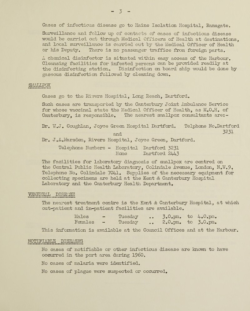 Cases of infectious disease go to Haine Isolation Hospital, Ramsgate. Surveillance and follow up of contacts of cases of infectious disease would be carried out through Medical Officers of Health at destinations, and local surveillance is carried out by the Medical Officer of Health or his Deputy. There is no passenger traffice from foreign parts. A chemical disinfector is situated -within easy access of the Harbour. Cleansing facilities for infested persons can be provided readily at the disinfecting station* Disinfection on board ship v/ould be done by gaseous disinfection followed by cleaning down. SiAhHPQC Cases go to the Rivers Hospital, Long Reach, Dartford. Such cases are transported by the Canterbury Joint Ambulance Service for whose vaccinal state the Medical Officer of Health, as M.O.H. of Canterbury, is responsible. The nearest smallpox consultants are:- Dr. V.J. Coughlan, Joyce Green Hospital Dartford. and Telphone No.Dartford 3231 Dr. J.A.Marsden, Rivers Hospital, Joyce Green, Dartford. Telephone Numbers - Hospital Dartford 3231 Home Dartford 2443 The facilities for laboratory diagnosis of smallpox are centred on the Central Public Health Laboratory, Colindale Avenue, London, N.W.9, Telephone No. Colindale 7041. Supplies of the necessary equipment for collecting specimens are held at the Kent & Canterbury Hospital Laboratory and the Canterbury Health Department, TOERE&L DISEASE The nearest treatment centre is the Kent & Canterbury Hospital, at which out-patient and in-patient facilities are available. Males - Tuesday .. 3.0.pm. to 4.0.pm. Females - Tuesday .. 2.0.pm. to 3.0.pm. This information is available at the Council Offices and at the Harbour. NOTIFIABLE DISEASES No cases of notifiable or other infectious disease are known to have occurred in the port area during I960. No cases of malaria were identified. No cases of plague were suspected or occurred.