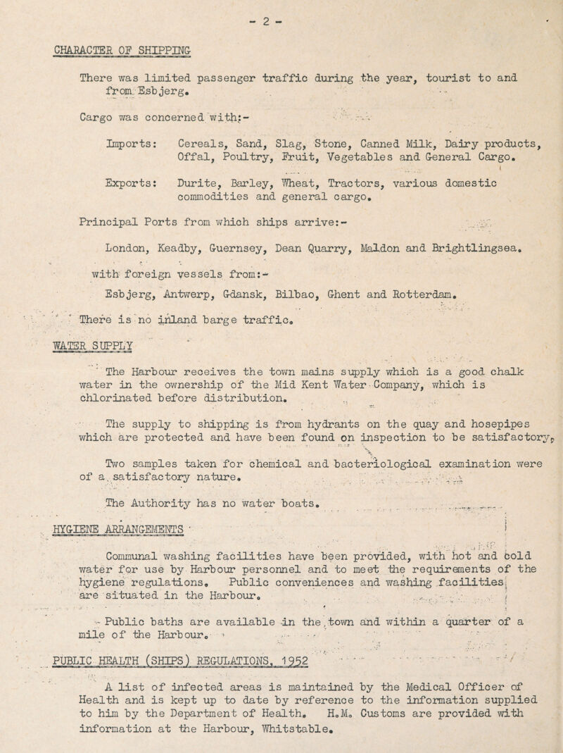 CHARACTER OF SHIPPING There was limited passenger traffic during the year, tourist to and from. Esb jerg. Cargo was concerned with:- •• • p-v Imports: Cereals, Sand, Slag, Stone, Canned Milk, Dairy products, Offal, Poultry, Fruit, Vegetables and G-eneral Cargo. Exports: Durite, Barley, Wheat, Tractors, various domestic commodities and general cargo. Principal Ports from which ships arrive:- London, Keadby, Guernsey, Dean Quarry, Mal.don and Brightlingsea. ■ ■ . * * with foreign vessels frorn:- Esbjerg, Antwerp, Gdansk, Bilbao, Ghent and Rotterdam. There is no inland barge traffic. WATER SUPPLY ' The Harbour receives the town mains supply which is a good chalk water in the ownership of the Mid Kent Water-Company, which is chlorinated before distribution. * j • > • The supply to shipping is from hydrants on the quay and hosepipes which are protected and have been found on inspection to be satisfactoryp \ Two samples taken for chemical and bacteriological examination were of a., satisfactory nature. .. . V X|. - vrt The Authority has no water boats. . __ .. *. * -  ' • .. . . * HYGIENE ARRA-NGEjMEIfTS *• \ Communal washing facilities have been provided, with hot and Cold water for use by Harbour personnel and to meet the requirements of the hygiene regulations. Public conveniences and washing facilities; are'situated in the Harbour. • ) Public baths are available in the,town and within a quarter of a mile of the Harbour. * ,.. PUBLIC HEALTH (SHIPS) REGULATIONS. 1952 .... / A list of infected areas is maintained by the Medical Officer of Health and is kept up to date by reference to the information supplied to him by the Department of Health. H0M0 Customs are provided with information at the Harbour, Whitstable.