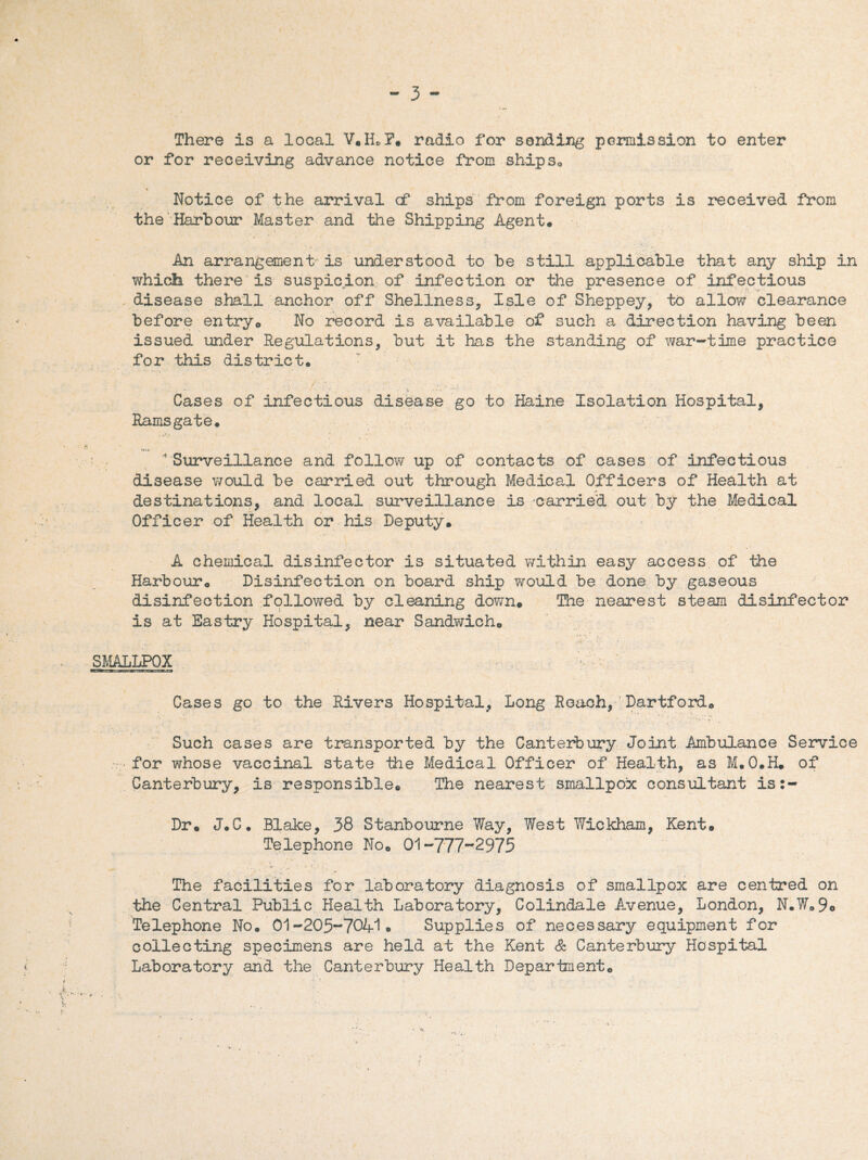 There is a local V.H»F. radio for sending permission to enter or for receiving advance notice from ships* Notice of the arrival cf ships from foreign ports is received from the Harbour Master and the Shipping Agent* An arrangement- is understood to be still applicable that any ship in which there is suspicion of infection or the presence of infectious disease shall anchor off Shellness, Isle of Sheppey, to allow clearance before entry* No record is available of such a direction having been issued under Regulations, but it has the standing of war-time practice for this district. Cases of infectious disease go to Haine Isolation Hospital, Ramsgate. 4 Surveillance and follow up of contacts of cases of infectious disease would be carried out through Medical Officers of Health at destinations, and local surveillance is carried out by the Medical Officer of Health or his Deputy. A chemical disinfector is situated within easy access of the Harbour* Disinfection on board ship would be done by gaseous disinfection followed by cleaning down. The nearest steam disinfector is at Eastry Hospital, near Sandwich* r t y , V- . ,• M '• SMALLPOX Cases go to the Rivers Hospital, Long Reach, Dartford* Such cases are transported by the Canterbury Joint Ambulance Service for whose vaccinal state the Medical Officer of Health, as M.O.H. of Canterbury, is responsible. The nearest smallpox consultant is:- Dr. J.C. Blake, 38 Stanbourne Way, West Wickham, Kent. Telephone No* 01-777-2975 The facilities for laboratory diagnosis of smallpox are centred on the Central Public Health Laboratory, Colindale Avenue, London, N.W*9o Telephone No. 01-205-7041* Supplies of necessary equipment for collecting specimens are held at the Kent & Canterbury Hospital Laboratory and the Canterbury Health Department*
