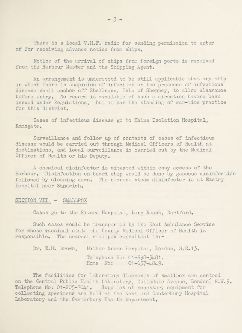 - 3 - There is a local VoHoF, radio for sending permission to enter of for receiving advance notice from ships. Notice of the arrival of ships from foreign ports is received from the Harbour Master and the Shipping Agent. An arrangement is understood to be still applicable that any ship in which there is suspicion of infection or the presence of infectious disease shall anchor off Shellness, Isle of Sheppey, to allow clearance before entry. No record is available of such a direction having been issued under Regulations, but it has the standing of war-time practice for this district. Cases of infectious disease go to Maine Isolation Hospital, Ramsgate. Surveillance and follow up of contacts of cases of infectious disease would be carried out through Medical Officers of Health at destinations, and local surveillance is carried out by the Medical Officer of Health or his Deputy, A chemical disinfector is situated within easy access of the Harbour. Disinfection on board ship would be done by gaseous disinfection followed by cleaning down. The nearest steam disinfector is at Eastry Hospital near Sandwich. SECTION VII - SMALLPOX Cases go to the Rivers Hospital, Long Reach, Dartford. Such cases would be transported by the Kent Ambulance Service for whose vaccinal state the County Medical Officer of Health is responsible. The nearest smallpox consultant is:- Dr. EoH, Brown, Hither G-reen Hospital, London, S0E013« Telephone No: 01-698-3481, Home No: 01-657-4849. The facilities for laboratory diagnosis of smallpox are centred on the Central Public Health Laboratory, Colindale Avenue, London, N.W.9# Telephone No: 01-205-7041• Supplies of necessary equipment for collecting specimens are held at the Kent and Canterbury Hospital Laboratory and the Canterbury Health Department.