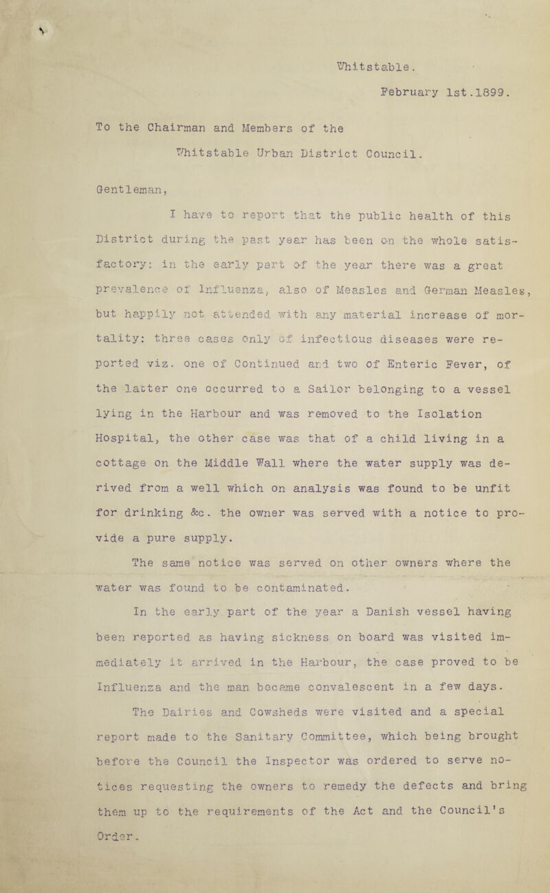 V- stable . February 1st.1899. To the Chairman and Members of the V/hitstable Urban District Council. Gentleman, I have to report that the public health of this District during the past year has been on the whole satis¬ factory: in the early part of the year there was a great prevalence of Influenza, also of Measles and German Measles, but happily .not attended with any material increase of mor¬ tality: three cases only of infectious diseases were re¬ ported viz. one of Continued and two of Enteric Fever, of the lacter one occurred to a Sailor belonging to a vessel lying in the Harbour and was removed to the Isolation Hospital, the other case was that of a child living in a cottage on the Middle Wall where the water supply was de¬ rived from a well which on analysis was found to be unfit for drinking &c. the owner was served with a notice to pro¬ vide a pure supply. The same notice was served on other ov/ners where the water was found to be contaminated. In the earl.y part of the year a Danish vessel having been reported as having sickness on board was visited im¬ mediately it a.rrived in the Harbour, the case proved to be Influenza and the man became convalescent in a few days. The Dairies and Cowsheds v/ere visited and a special report made to the Sanitary Committee, which being brought before the Council the Inspector was ordered to serve no¬ tices requesting the ovmers to remedy the defects and bring them up to the requirements of the Act and the Council's Oror