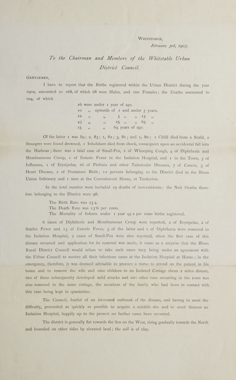 Whitstable, February 3rd, IQ03. To the Chairman and Members of the Whitstable Urban District Council. Gentlemen, I have to report that the Births registered within the Urban District during the year 1902, amounted to 168, of which 68 were Males, and 100 Females; the Deaths amounted to 104, of which 16 were under 1 year of age. 10 ,, upwards of 1 and under 5 years. 10 '> >> 5 >> >> I5 >> 43 >» >) 25 >> 11 65 ,, 25 „ „ 65 years of age. Of the latter 1 was 89; 2, 83; 1, 82; 3, 81; and 1, 80 ; 1 Child died from a Scald, 2 Strangers were found drowned, 1 Inhabitant died from shock, consequent upon an accidental fall into the Harbour ; there was 1 fatal case of Small-Pox, 2 of Whooping Cough, 4 of Diphtheria and Membraneous Croup, 1 of Enteric Fever in the Isolation Hospital, and 1 in the Town, 3 of Influenza, 1 of Erysipelas, 16 of Phthisis and other Tubercular Diseases, 7 of Cancer, 5 of Heart Disease, 2 of Premature Birth; 12 persons belonging to the District died in the Blean Union Infirmary and 1 man at the Convalescent Home, at Tankerton. In the total number were included 19 deaths of non-residents: the Nett Deaths there¬ fore belonging to the District were 98. The Birth Rate was 23 4. The Death Rate was 13 ‘6 per 1000. The Mortality of Infants under 1 year 95'2 per 1000 births registered. 6 cases of Diphtheric and Membraneous Croup were reported, 2 of Erysipelas, 2 of Scarlet Fever and 13 of Enteric Fever, 5 of the latter and 1 of Diphtheria were removed to the Isolation Hospital, 2 cases of Small-Pox were also reported, when the first case of this disease occurred and application for its removal was made, it came as a surprise that the Blean Rural District Council would refuse to take such cases tney being under an agreement with the Urban Council to receive all their infectious cases at the Isolation Hospital at Herne ; in the emergency, therefore, it was deemed advisable to procure a nurse to attend on the patient in his home and to remove the wife and nine children to an Isolated Cottage about 2 miles distant, two of these subsequently developed mild attacks and one other case occurring in the town was also removed to the same cottage, the members of the family who had been in contact with this case being kept in quarantine. The Council, fearful of an increased outbreak of the disease, and having to meet the difficulty, proceeded as quickly as possible to acquire a suitable site and to erect thereon an Isolation Hospital, happily up to the present no further cases have occurred. The district is generally flat towards the Sea on the West, rising gradually towards the North and bounded on other sides by elevated land; the soil is of clay.