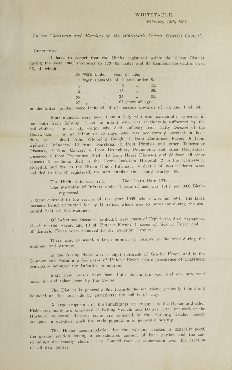 WHITSTABLE, February 12th, 1907. To the Chairman and Members of the IVhitstable Urban District Council. Gentlemen, I have to report that the Births registered within the Urban District during the year 1906 amounted to 173—92 males and 81 females: the deaths were 97, of which 24 were under I year of age. 4 were upwards of 1 and under 5. 4 „ ,, 5 ,, 15. 3 „ „ 15 „ 25. 35 „ „ 25 „ 65. 27 „ „ 65 years of age. in the latter number were included 13 of persons upwards of 80, and 1 of 94. Four inquests were held, 1 on a lady who was accidentally drowned in her bath from fainting, 1 on an infant who was accidentally suffocated by the bed clothes, 1 on a lady visitor who died suddenly from Fatty Disease of the Heart, and 1 on an infant of 20 days who was accidentally overlaid in bed: there was 1 death from Whooping Cough, 1 from Continued Fever, 6 from Epidemic Influenza, 12 from Diarrhoea, 5 from Phthisis and other Tubercular Diseases, 9 from Cancer, 6 from Bronchitis, Pneumonia and other Respiratory Diseases, 5 from Premature Birth, 13 from Heart Diseases, and 35 from all other causes: 2 residents died in the Herne Isolation Hospital, 2 in the Canterbury Hospital, and five in the B1 ean Union Infirmary: 6 deaths of non-residents were included in the 97 registered, the nett number thus being exactly 100. The Birth Rate was 22'4. The Death Rate 12'9. The Mortality of Infants under 1 year of age was 131'7 per 1000 Births registered. a great contrast to the return of the year 1905 which was but 59’4 ; the large increase being accounted for by Diarrhoea which was so prevalent during the pro¬ longed heat of the Summer. Of Infectious Diseases notified, 2 were cases of Diphtheria, 3 of Erysipelas, 13 of Scarlet Fever, and 10 of Enteric Fever: 4 cases of Scarlet Fever and 1 of Enteric Fever were removed to the Isolation Hospital. There was, as usual, a large number of visitors to the town during the Summer and Autumn. In the Spring there was a slight outbreak of Scarlet Fever, and in the Summer and Autumn a few cases of Enteric Fever, also a prevalence of Diarrhoea, principally amongst the Infantile population. Sixty new houses have been built during the year, and one new road made up and taken over by the Council. The District is generally flat towards the sea, rising gradually inland and bounded on the land side by elevations: the soil is of clay. A large proportion of the Inhabitants are engaged in the Oyster and othci Fisheries; many are employed in Sailing Vessels and Barges with the woi k at the Harbour incidental thereto; some are engaged in the Building Trade, mostly occupied in out-door work the male population is generally healthy. The House accommodation for the working classes is generally good, the greater portion having a considerable amount of back garden, and the sur¬ roundings are mostly clean. The Council exercise supervision over the erection of all new houses.
