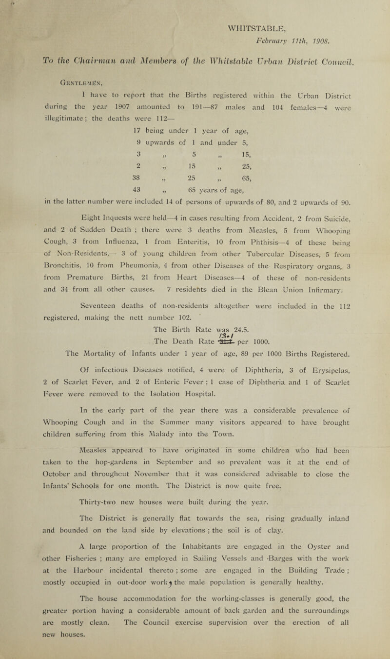 WHITSTABLE, February 11th, 190S. To the Chairman and Members of the Whitstable Urban District Council. Gentleman, I have to report that the Births registered within the Urban District during the year 1907 amounted to 191—87 males and 104 females—4 were illegitimate; the deaths were 112— 17 being under 1 year of age, 9 upwards of 1 and under 5, 3 „ 5 „ 15, 2 „ 15 „ 25, 38 „ 25 ,, 65, 43 „ 65 years of age, in the latter number were included 14 of persons of upwards of 80, and 2 upwards of 90. Eight Inquests were held—4 in cases resulting from Accident, 2 from Suicide, and 2 of Sudden Death ; there were 3 deaths from Measles, 5 from Whooping Cough, 3 from Influenza, 1 from Enteritis, 10 from Phthisis—4 of these being of Non-Residents,— 3 of young children from other Tubercular Diseases, 5 from Bronchitis, 10 from Pheumonia, 4 from other Diseases of the Respiratory organs, 3 from Premature Births, 21 from Heart Diseases—4 of these of non-residents and 34 from all other causes. 7 residents died in the Blean Union Infirmary. Seventeen deaths of non-residents altogether were included in the 112 registered, making the nett number 102. The Birth Rate was 24.5. /3./ The Death Rate per 1000. The Mortality of Infants under 1 year of age, 89 per 1000 Births Registered. Of infectious Diseases notified, 4 were of Diphtheria, 3 of Erysipelas, 2 of Scarlet Fever, and 2 of Enteric Fever ; 1 case of Diphtheria and 1 of Scarlet Fever were removed to the Isolation Hospital. In the early part of the year there was a considerable prevalence of Whooping Cough and in the Summer many visitors appeared to have brought children suffering from this Malady into the Town. Measles appeared to have originated in some children who had been taken to the hop-gardens in September and so prevalent was it at the end of October and throughout November that it was considered advisable to close the Infants’ Schools for one month. The District is now quite free. Thirty-two new houses were built during the year. The District is generally flat towards the sea, rising gradually inland and bounded on the land side by elevations ; the soil is of clay. A large proportion of the Inhabitants are engaged in the Oyster and other Fisheries ; many are employed in Sailing Vessels and -Barges with the work at the Harbour incidental thereto ; some are engaged in the Building Trade ; mostly occupied in out-door work-} the male population is generally healthy. The house accommodation for the working-classes is generally good, the greater portion having a considerable amount of back garden and the surroundings are mostly clean. The Council exercise supervision over the erection of all new houses.