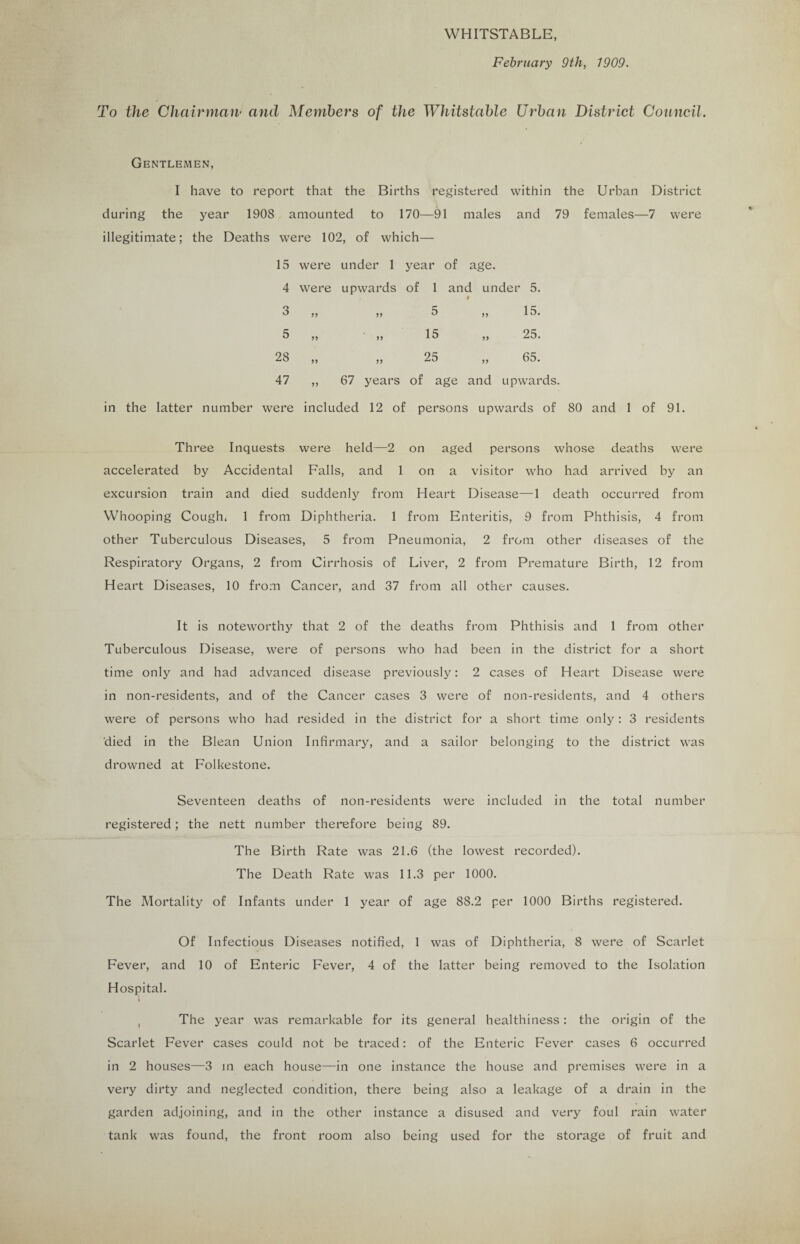WHITSTABLE, February 9th, 1909. To the Chairman• and Members of the Whitstable Urban District Council. Gentlemen, I have to report that the Births registered within the Urban District during the year 1908 amounted to 170—91 males and 79 females—7 were illegitimate; the Deaths were 102, of which— 15 were under 1 year of age. 4 were upwards of 1 and under 5. I 3 „ ,, 5 ,, 15. 5 „ „ 15 „ 25. 28 „ ,, 25 ,, 65. 47 ,, 67 years of age and upwards. in the latter number were included 12 of persons upwards of 80 and 1 of 91. Three Inquests were held—2 on aged persons whose deaths were accelerated by Accidental Falls, and 1 on a visitor who had arrived by an excursion train and died suddenly from Heart Disease—1 death occurred from Whooping Cough, 1 from Diphtheria. 1 from Enteritis, 9 from Phthisis, 4 from other Tuberculous Diseases, 5 from Pneumonia, 2 from other diseases of the Respiratory Organs, 2 from Cirrhosis of Liver, 2 from Premature Birth, 12 from Heart Diseases, 10 from Cancer, and 37 from all other causes. It is noteworthy that 2 of the deaths from Phthisis and 1 from other Tuberculous Disease, were of persons who had been in the district for a short time only and had advanced disease previously: 2 cases of Heart Disease were in non-residents, and of the Cancer cases 3 were of non-residents, and 4 others were of persons who had resided in the district for a short time only: 3 residents died in the Blean Union Infirmary, and a sailor belonging to the district was drowned at Folkestone. Seventeen deaths of non-residents were included in the total number registered; the nett number therefore being 89. The Birth Rate was 21.6 (the lowest recorded). The Death Rate was 11.3 per 1000. The Mortality of Infants under 1 year of age 88.2 per 1000 Births registered. Of Infectious Diseases notified, 1 was of Diphtheria, 8 were of Scarlet Fever, and 10 of Enteric Fever, 4 of the latter being removed to the Isolation Hospital. I , The year was remarkable for its general healthiness: the origin of the Scarlet Fever cases could not be traced: of the Enteric Fever cases 6 occurred in 2 houses—3 in each house—in one instance the house and premises were in a very dirty and neglected condition, there being also a leakage of a drain in the garden adjoining, and in the other instance a disused and very foul rain water tank was found, the front room also being used for the storage of fruit and