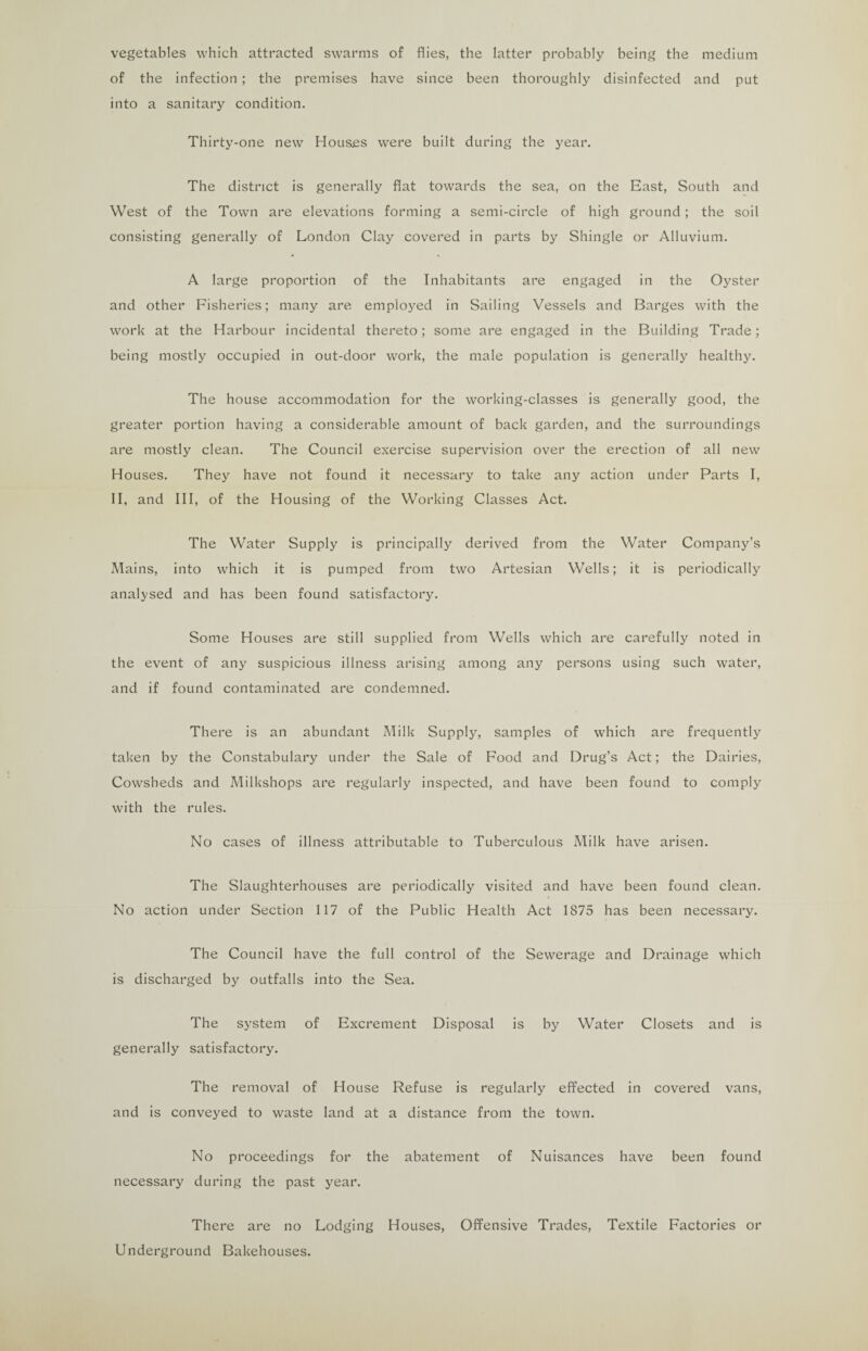 vegetables which attracted swarms of flies, the latter probably being the medium of the infection ; the premises have since been thoroughly disinfected and put into a sanitary condition. Thirty-one new Houses were built during the year. The district is generally flat towards the sea, on the East, South and West of the Town are elevations forming a semi-circle of high ground; the soil consisting generally of London Clay covered in parts by Shingle or Alluvium. A large proportion of the Inhabitants are engaged in the Oyster and other Fisheries; many are employed in Sailing Vessels and Barges with the work at the Harbour incidental thereto; some are engaged in the Building Trade; being mostly occupied in out-door work, the male population is generally healthy. The house accommodation for the working-classes is generally good, the greater portion having a considerable amount of back garden, and the surroundings are mostly clean. The Council exercise supervision over the erection of all new Houses. They have not found it necessary to take any action under Parts I, II, and III, of the Housing of the Working Classes Act. The Water Supply is principally derived from the Water Company’s Mains, into which it is pumped from two Artesian Wells; it is periodically analysed and has been found satisfactory. Some Houses are still supplied from Wells which are carefully noted in the event of any suspicious illness arising among any persons using such water, and if found contaminated are condemned. There is an abundant Milk Supply, samples of which are frequently taken by the Constabulary under the Sale of Food and Drug’s Act; the Dairies, Cowsheds and Milkshops are regularly inspected, and have been found to comply with the rules. No cases of illness attributable to Tuberculous Milk have arisen. The Slaughterhouses are periodically visited and have been found clean. No action under Section 117 of the Public Health Act 1875 has been necessary. The Council have the full control of the Sewerage and Drainage which is discharged by outfalls into the Sea. The system of Excrement Disposal is by Water Closets and is generally satisfactory. The removal of House Refuse is regularly effected in covered vans, and is conveyed to waste land at a distance from the town. No proceedings for the abatement of Nuisances have been found necessary during the past year. There are no Lodging Houses, Offensive Trades, Textile Factories or Underground Bakehouses.