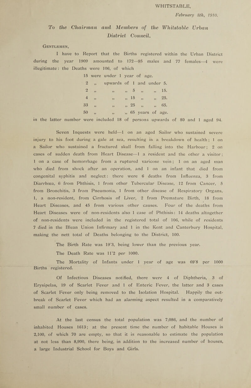 WHITSTABLE, February 8th, 1910. To the Chairman and Members of the Whitstable Urban District Council. Gentlemen, I have to Report that the Births registered within the Urban District during the year 1909 amounted to 172—95 males and 77 females—4 were illegitimate: the Deaths were 106, of which 15 were under 1 year of age. 2 2 4 33 50 upwards of 1 and under 5. ?> >> 5 ,, ,, 15. ,, ,, 15 ,, ,, 25. ,, ,, 25 ,, ,, 65. ,, „ 65 years of age. in the latter number were included 18 of persons upwards of 80 and 1 aged 94. Seven Inquests were held—1 on an aged Sailor who sustained severe injury to his foot during a gale at sea, resulting in a breakdown of health ; 1 on a Sailor who sustained a fractured skull from falling into the Harbour; 2 on cases of sudden death from Heart Disease—1 a resident and the other a visitor; 1 on a case of hemorrhage from a ruptured varicose vein ; 1 on an aged man who died from shock after an operation, and 1 on an infant that died from congenital syphitis and neglect: there were 6 deaths from Influenza, 3 from Diarrhoea, 6 from Phthisis, 1 from other Tubercular Disease, 12 from Cancer, 5 from Bronchitis, 3 from Pneumonia, 1 from other disease of Respiratory Organs, 1, a non-resident, from Cirrhosis of Liver, 2 from Premature Birth, 18 from Heart Diseases, and 45 from various other causes. Four of the deaths from Heart Diseases were of non-residents also 1 case of Phthisis: 14 deaths altogether of non-residents were included in the registered total of 106, while of residents 7 died in the Blean Union Infirmary and 1 in the Kent and Canterbury Hospital, making the nett total of Deaths belonging to the District, 100. The Birth Rate was 19'3, being lower than the previous year. The Death Rate was 11’2 per 1000. The Mortality of Infants under 1 year of age was 69'8 per 1000 Births registered. Of Infectious Diseases notified, there were 4 of Diphtheria, 3 of Erysipelas, 19 of Scarlet Fever and 1 of Enteric Fever, the latter and 3 cases of Scarlet Fever only being removed to the Isolation Hospital. Happily the out¬ break of Scarlet Fever which had an alarming aspect resulted in a comparatively small number of cases. At the last census the total population was 7,086, and the number of inhabited Houses 1613; at the present time the number of habitable Houses is 2,100, of which 70 are empty, so that it is reasonable to estimate the population at not less than 8,900, there being, in addition to the increased number of houses, a large Industrial School for Boys and Girls.