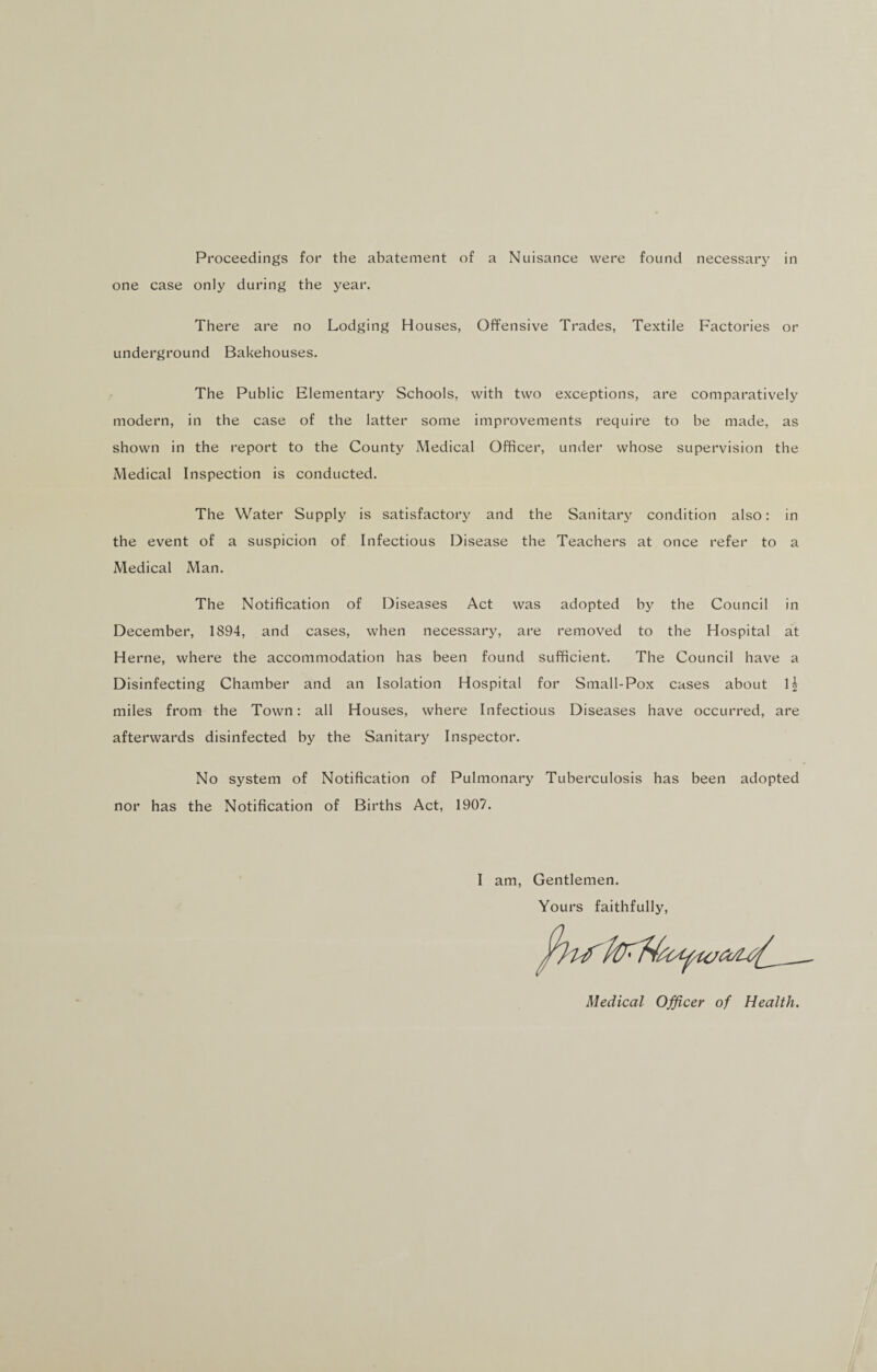 Proceedings for the abatement of a Nuisance were found necessary in one case only during the year. There are no Lodging Houses, Offensive Trades, Textile Factories or underground Bakehouses. The Public Elementary Schools, with two exceptions, are comparatively modern, in the case of the latter some improvements require to be made, as shown in the report to the County Medical Officer, under whose supervision the Medical Inspection is conducted. The Water Supply is satisfactory and the Sanitary condition also: in the event of a suspicion of Infectious Disease the Teachers at once refer to a Medical Man. The Notification of Diseases Act was adopted by the Council in December, 1894, and cases, when necessary, are removed to the Hospital at Herne, where the accommodation has been found sufficient. The Council have a Disinfecting Chamber and an Isolation Hospital for Small-Pox cases about miles from the Town: all Houses, where Infectious Diseases have occurred, are afterwards disinfected by the Sanitary Inspector. No system of Notification of Pulmonary Tuberculosis has been adopted nor has the Notification of Births Act, 1907. I am, Gentlemen. Yours faithfully, Medical Officer of Health.