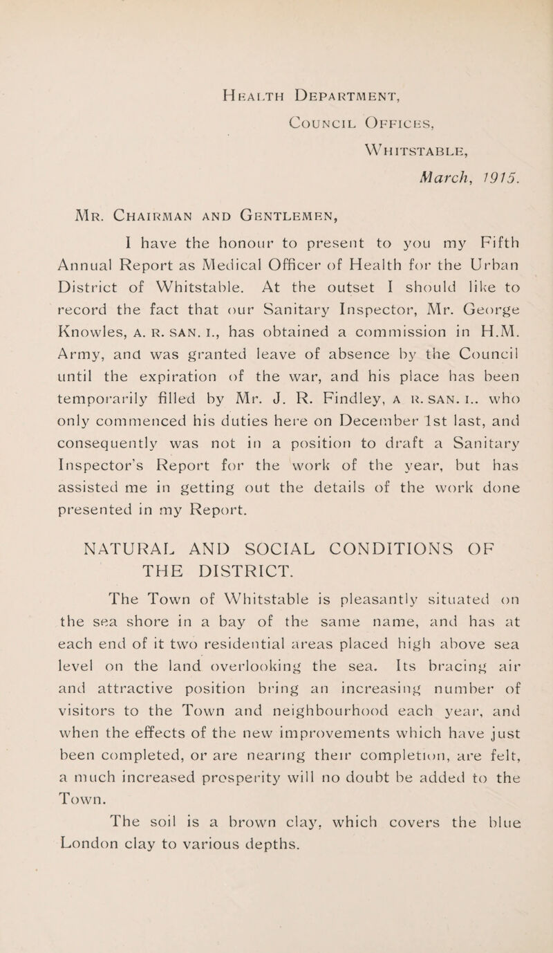 Heai >th Department, Council Offices, Whitstable, March, 1915. Mr. Chairman and Gentlemen, I have the honour to present to you my Fifth Annual Report as Medical Officer of Health for the Urban District of Whitstable. At the outset I should like to record the fact that our Sanitary Inspector, Mr. George Knowles, a. r. san. i., has obtained a commission in H.M. Army, and was granted leave of absence by the Council until the expiration of the war, and his place has been temporarily filled by Mr. J. R. Findley, a r. san. i.. who only commenced his duties here on December 1st last, and consequently was not in a position to draft a Sanitary Inspector's Report for the work of the year, but has assisted me in getting out the details of the work done presented in my Report. NATURAL AND SOCIAL CONDITIONS OF THE DISTRICT. The Town of Whitstable is pleasantly situated on the sea shore in a bay of the same name, and has at each end of it two residential areas placed high above sea level on the land overlooking the sea. Its bracing air and attractive position bring an increasing number of visitors to the Town and neighbourhood each year, and when the effects of the new improvements which have just been completed, or are nearing their completion, are felt, a much increased prosperity will no doubt be added to the Town. The soil is a brown clay, which covers the blue London clay to various depths.