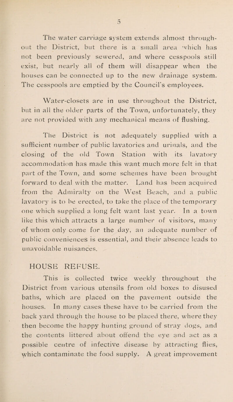 o The water carriage system extends almost through¬ out the District, but there is a small area which has not been previously sewered, and where cesspools still exist, but nearly all of them will disappear when the houses can be connected up to the new drainage system. The cesspools are emptied by the Council's employees. Water-closets are in use throughout the District, but in all the older parts of the Town, unfortunately, they are not provided with any mechanical means of flushing. The District is not adequately supplied with a sufficient number of public lavatories and urinals, and the closing of the old Town Station with its lavatory accommodation has made this want much more felt in that part of the Town, and some schemes have been brought forward to deal with the matter. Land has been acquired from the Admiralty on the West Beach, and a public lavatory is to be erected, to take the place of the temporary one which supplied a long felt want last year. In a town like this which attracts a large number of visitors, many of whom only come for the day, an adequate number of public conveniences is essential, and their absence leads to unavoidable nuisances. HOUSE REFUSE. This is collected twice weekly throughout the District from various utensils from old boxes to disused baths, which are placed on the pavement outside the houses. In many cases these have to be carried from the back yard through the house to be placed there, where they then become the happy hunting ground of stray dogs, and the contents littered about offend the eye and act as a possible centre of infective disease by attracting flies, which contaminate the food supply. A great improvement