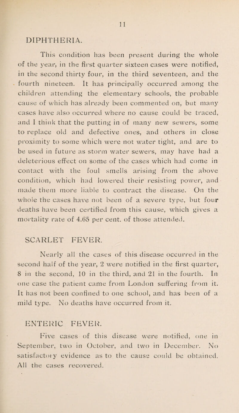 DIPHTHERIA. This condition has been present during the whole of the year, in the first quarter sixteen cases were notified, in the second thirty four, in the third seventeen, and the . fourth nineteen. It has principally occurred among the children attending the elementary schools, the probable cause of which has already been commented on, but many cases have also occurred where no cause could be traced, and I think that the putting in of many new sewers, some to replace old and defective ones, and others in close proximity to some which were not water tight, and are to be used in future as storm water sewers, may have had a deleterious effect on some of the cases which had come in contact with the foul smells arising from the above condition, which had lowered their resisting power, and made them more liable to contract the disease. On the whole the cases have not been of a severe type, but four deaths have been certified from this cause, which gives a mortality rate of 4.65 per cent, of those attended. SCARLET FEVER. Nearly all the cases of this disease occurred in the second half of the year, 2 were notified in the first quarter, 8 in the second, 10 in the third, and 21 in the fourth. In one case the patient came from London suffering from it. It has not been confined to one school, and has been of a mild type. No deaths have occurred from it. ENTERIC FEVER. Five cases of this disease were notified, one in September, two in October, and two in December. No satisfactory evidence as to the cause could be obtained. All the cases recovered.