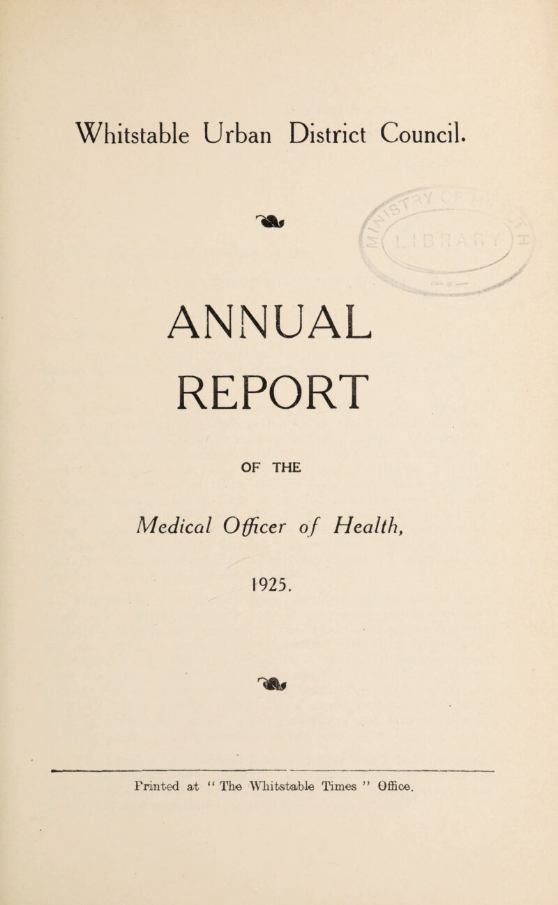 Whitstable Urban District Council. ANNUAL REPORT Medical Officer of Health, 1925. Printed at “ The Wliitstable Times ” Ofl5ce.
