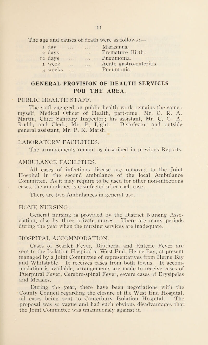 The age and causes of death were as follows :— 1 day ... ... Marasmus. 2 days ... ... Premature Birth. 12 days ... ... Pneumonia. i week ... ... Acute gastro-enteritis. 3 weeks ... ... Pneumonia. GENERAL PROVISION OF HEALTH SERVICES FOR THE AREA. PUBLIC HEALTH STAFF. The staff engaged on public health work remains the same : myself, Medical Officer of Health, part-time; Mr. C. R. A. Martin, Chief Sanitary Inspector; his assistant, Mr. C. G. A. Rudd; and Clerk, Mr. P. Light. Disinfector and outside general assistant, Mr. P. K. Marsh. LABORATORY FACILITIES. The arrangements remain as described in previous Reports.. AMBULANCE FACILITIES. All cases of infectious disease are removed to the ■ Joint Hospital in the second ambulance of the local Ambulance Committee. As it may require to be used for other non-infectious cases, the ambulance is disinfected after each case. There are two Ambulances in general use. HOME NURSING. General nursing is provided by the District Nursing Asso¬ ciation, also by three private nurses. There are many periods during the year when the nursing services are inadequate. HOSPITAL ACCOMMODATION. Cases of Scarlet Fever, Diptheria and Enteric Fever are sent to the Isolation Hospital at West End, Herne Bay, at present managed by a Joint Committee of representatives from Herne Bay and Whitstable. It receives cases from both towns. It accom¬ modation is available, arrangements are made to receive cases of Puerpural Fever, Cerebro-spinal Fever, severe cases of Erysipelas and Measles. During the year, there have been negotiations with the County Council regarding the closure of the West End Hospital, all cases being sent to Canterbury Isolation Hospital. The proposal was so vague and had such obvious disadvantages that the Joint Committee was unanimously against it.