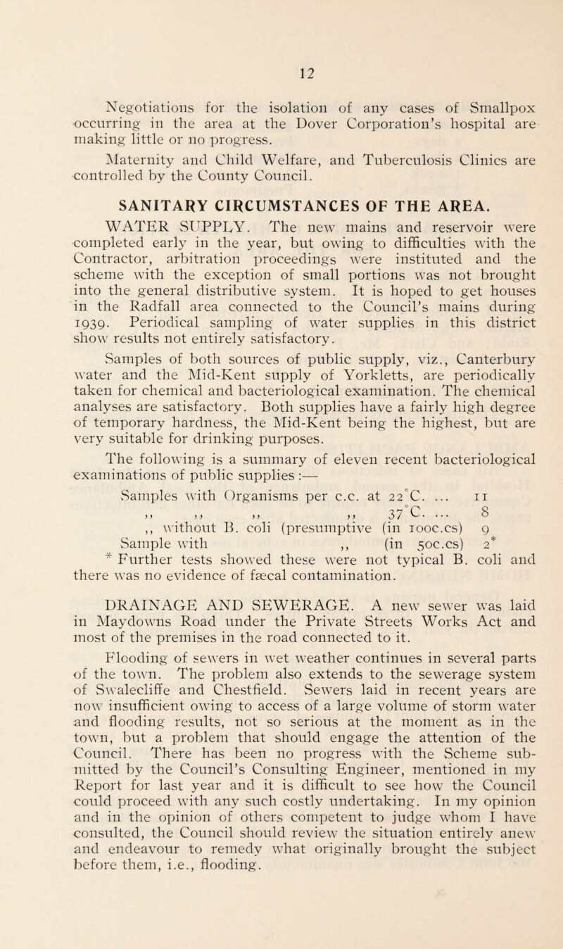 Negotiations for the isolation of any cases of Smallpox occurring in the area at the Dover Corporation’s hospital are making little or no progress. Maternity and Child Welfare, and Tuberculosis Clinics are controlled by the County Council. SANITARY CIRCUMSTANCES OF THE AREA. WATER SUPPLY. The new mains and reservoir were completed early in the year, but owing to difficulties with the Contractor, arbitration proceedings were instituted and the scheme with the exception of small portions was not brought into the general distributive system. It is hoped to get houses in the Radfall area connected to the Council’s mains during 1939. Periodical sampling of water supplies in this district show results not entirely satisfactory. Samples of both sources of public supply, viz., Canterbury water and the Mid-Kent supply of Yorkletts, are periodically taken for chemical and bacteriological examination. The chemical analyses are satisfactory. Both supplies have a fairly high degree of temporary hardness, the Mid-Kent being the highest, but are very suitable for drinking purposes. The following is a summary of eleven recent bacteriological examinations of public supplies :— Samples with Organisms per c.c. at 22°C. ... 11 > > >> >> >> 37 G. ••• ^ ,, without B. coli (presumptive (in 100c.cs) 9 Sample with ,, (in 50c.cs) 2* * Further tests showed these were not typical B. coli and there was no evidence of fsecal contamination. DRAINAGE AND SEWERAGE. A new sewer was laid in May downs Road under the Private Streets Works Act and most of the premises in the road connected to it. Flooding of sewers in wet weather continues in several parts of the town. The problem also extends to the sewerage system of Swalecliffe and Chestfield. Sewers laid in recent years are now insufficient owing to access of a large volume of storm water and flooding results, not so serious at the moment as in the town, but a problem that should engage the attention of the Council. There has been no progress with the Scheme sub¬ mitted by the Council’s Consulting Engineer, mentioned in my Report for last year and it is difficult to see how the Council could proceed with any such costly undertaking. In my opinion and in the opinion of others competent to judge whom I have consulted, the Council should review the situation entirely anew and endeavour to remedy what originally brought the subject before them, i.e., flooding.