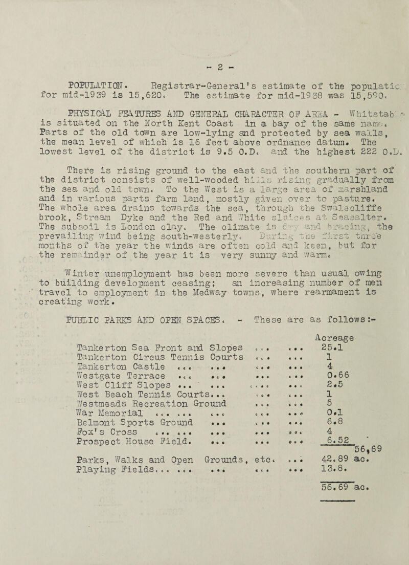 E POPULATION. Registrar-General's estimate of the populatic for mid-1939 is 15,620* The estimate for mid-19 38 was 15,590* . PHYSICAL FEATURES AND GENERAL CHARACTER OF AREA - Whitstab is situated on the North Rent Coast in a bay of the same name. Parts of the old town are low-lying and protected by sea walls, the mean level of which is 16 feet above ordnance datum. The lowest level of the district is 9.5 0.D* and the highest 222 0»D There is rising ground to the east and the southern part of the district consists of well-wooded hills rising gradually from the sea and old town* To the West is a large area of marshland and in various parts farm land, mostly given over to pasture. The whole area drains towards the sea, through the Swalecliffe brook, Stream Dyke and the Red and White sluices at Seasalter. The subsoil is London clay* The climate is c•••■ •. and bracing, the prevailing wind being south-westerly* During the first throe months of the year the winds are often cold and keen, but for the remainder of the year it is very sunny and warm* Winter unemployment has been more severe than usual owing to building development ceasing; an increasing number of men travel to employment in the Medway towns, where rearmament is creating work. PUBLIC PARES AND OPEN SPACES* - These are as follows Tankerton Sea Front and Slopes Tankerton Circus Tennis Courts Tankerton Castle ... ... Westgate Terrace . *. .*• West Cliff Slopes ... ... West Beach Tennis Courts... Westmeads Recreation Ground War Memorial ... *.. ... Belmont Sports Ground ... Fox's Cross c<* ... ... Prospect House Field. ... Parks, Walks and Open Grounds Playing Fields**0 ... ... c c « 1 c • ( c I • • • i 4 c l 6 • c c c 6 C • t • • • • • • « • etc * c c • c • • « c • • f • « • • • • c c • « C C I • • o 4 4 • 0 o c o o a c • • C • • Acreage 25.1 1 4 0.66 2.5 1 5 0.1 6.8 4 6.52 “ 56,69 42. 89 ac. 13.8. 56. 69 ac.