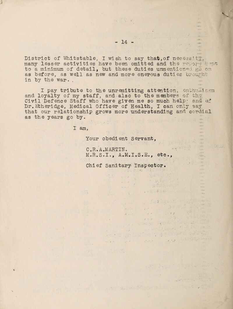 V District of Whitstable, I wish to say that,of necessity raany lesser activities have been omitted and the report -h =?pt to a minimum of detail, but these duties unmenticned go on as before, as well as new and more onerous duties brought in by the war. . I pay tribute to the unremitting attention enthusiasm and loyalty of my staff, and also to the members of the Civil Defence Staff who have given me so much help; and of Dr, Etheridge, Medical Officer of Health, I can only say that our relationship grows more understanding and cordial as the years go by. - I am 5 Your obedient servant, C .R. A.MARTIN. ' ' M.R.S.Io, A.M# I * S • E., etc.. Chief Sanitary Inspector# 4'