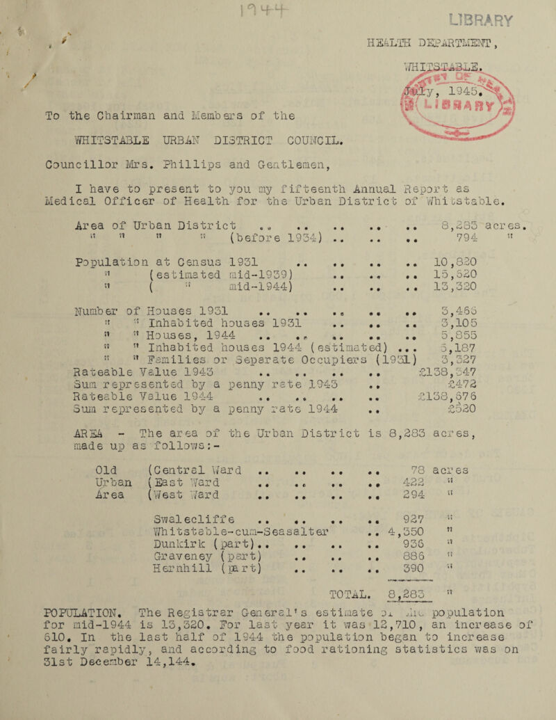 I i T 4-f ¥ % To the Chairman ana Members of the WHILST ABLE URBAN DISTRICT COUNCIL. LIBRARY HEALTH DEPARTMENT, Councillor Mrs. Phillips and Centlemen, I have to present to you my fifteenth Annual Report as Medical Officer of Health for the Urban District of Wliibstable. Area of Urban District Jt ?T Tt (before 1934) 8,383 acres. 794 » Population at Census 1931 (estimated mid-1939) mid-1944) 10,830 15,620 13,320 Numb er tt SI SJ ft of Houses 1931 .. .« .. •' Inhabited houses 1931 . ” Houses, 1944 .. . * .. •• ..  Inhabited houses 1944 (estimated) ... :t Families or Separate Occupiers (1931) Rateable Value 1943 Sum represented by a penny rate 1045 3,466 3,3.05 5,8DO 5,187 3,327 £138,347 £472 Rateable Value 1944 .. £138,676 Sum represented by a penny rate 1944 .. £520 AREA - The area of the Urban District is 8,283 acres, made up as follows Old (Central Ward Ur ban (East War d Area (West Ward • # • • 78 acres 422 « 294 » Swalecliffe .. .. 927 Whitstable-cum-Seasalter .. 4,350 ” Dunkirk (part).. 936 Craveney (part) . 886 5? Hernhill (fart) . 390 w TOTAL. 8,285 ” POPULATION. The Registrar C-eneral’s estimate ox hie population for mid-1944 is 15,320. For last year it was 12,710, an increase of 610. In the last half of 1944 the population began to increase fairly rapidly, and according to food rationing statistics was on 31st D ec enib er 14,144 .